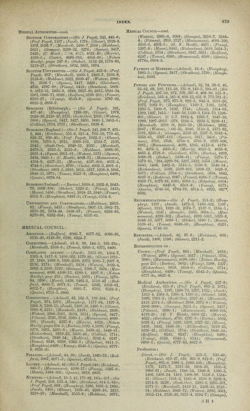 Medical Authorities—cont. Scottish Corporations.—(Sir J. Paget), 241, 445-6; (Prof. Paget), 1107 ; (Jacob), 1374: (Glover), 1918-9, 1979, 2026-7; (Marshall), 2496-7,2506 ; (Haldane), 2651; (Gamqee), 3228-32, 3276; (Spence), 3417, 3426; (C. Heath), 3294, 4023, 4031-40; (Morris), 4593-5; (Cooke), 4899-910, 4956-60; (Nelson Hardy), pages 247'-8; (Stoker), 5116-26,5174-83, 5219-27 ; (Strutliers), 5832, 5835, 5874. Scottish Universities.—(Sir J. Paget), 433-6; (Prof. Paget), 857; (Marshall), 2400-1, 2493-7, 2503-8, 2516-8 ; (Haldane), 2622, 2639-47 ; (Waters), 2989- 91, 3166-7; (Spence), 3417, 3426; (Gairdner), 4750, 4787-99; (Finny), 5419; (Struthers), 5808- 9, 5812-31, 5835-9, 5846, 5857-60, 5915, 5924-34, 5961,5966-71, 6026 ; (Pedfern), 6198-201; (Fraser), 6319-27; (Young), 6533-8; (Quain), 6787-92, 6810-2, 6856-7. Surgeons (Edinburgh). —■ (Sir J. Paget), 241, 437-46; (Humphry), 1288-99; (Glover), 1979, 2026-38.2126-30,2133; (Scott-Orr), 2363; (Waters), 3000; (Spence), 3417, 3427, 3430, 3440-1, 3452-5; (Collins), 5753, 5757 ; (Struthers), 5938-9. Surgeons (England.)—(Sir J. Paget), 241,296-7, 431- 2, 444; (Frichsen), 555-6, 621-1, 702-10, 719-45, 828-31, 836-40; (Prof. Paget), 1022-3; (Glover), 1918, 1970-3, 2015, 2099-103, 2124-7, 2133, 2242; (Scott-Orr), 2349-51, 2363; (Marshall), 2470-3, 2523-5, 2533-6; (Haldane), 2688-95, 2831-4; (Byass), 2951-61; (Waters), 3172 ; (Spence), 3434, 3440-1: (C. Heath), 4069-72 ; (Macnamara), 4194-8, 4227-33; (Morris), 4597-600, 4631-5, 4744-5; (Gairdner), 4799 ; (Cooke), 4902-3,4961-2 ; (Struthers), 5801-5,5810, 5915, 5917, 5938-9,5941, 5946-51, 5973; (Tomes), 6357-8; (Haugliton), 6498; (Quain), 6878-84. Surgeons (Ireland).—(Barton), 5010-6,5022-8, 5043- 79, 5099-106; (Stoker), 5220-2; (Finny), 5413; (Moore), 5456; (Struthers), 5918-23,5940 ; (Fraser), 6312-8; (Haughton), 6491-3; (Young), 6554-6. Universities and Corporations.—(Haldane), 2653- 62 (Finny), 5413 ; (Struthers), 5807-13, 5862-73, 5916-28, 5934-44, 5958-87; (Eraser), 6256-63, 6270-86, 6292-304; (Young), 6557-65. MEDICAL COUNCIL: Abolition.— (Bedfern), 6066-7, 6077-82, 6086-95, 6135-43, 6149-60, 6180, 6224-7. Committees.—(Acland), 43-6, 99, 144-5, 182-93a; (Marshall), 2558-9 ; (Tomes), 6360-1, 6371, 6400. Complaints against. — (Jacob), 1353-60, 1364-7, 1383-4, 1417-8, 1456-502,1570-82; (©(over) 1911- 37, 1949, 1986-8,1993-2069, 2073, 2085-7,2097-8, 2136, 2174; (Marshall), 2418; (Waters), 3032-4, 3092-3,3108, 3193; (Gamgee), 3386-7, 3404; (Mac- namara), 4099, 4108-13, 4180-1, 4297-8; (Nelson Hardy), page 255; (Barton), 5093; (Finny), 5276- 84, 5290; (Moore), 5438, 5462-3, 5519-42 ; (Bed- fern), 6066-7, 6071-3; (Tomes), 6348, 6359-61, 6372-7; (Haughton), 6495-7, 6503, 6522-3; (Quain), 6751-5, 6800. Constitution.—(Acland), 42, 182-3, 198-204; (Prof. Paget), 874,1072; (Humphry), 1177-84, 1197-8, 1266-9,1309-11: (Jacob), 1409-10,1480-8; (Glover), 1986-8,2215; (Marshall), 2419; (Haldane), 2668; (Waters). 2996-3001, 3010, 3114; (Spence), 3417; (Pitman), 3705,3708, 3980-1; (Macnamara), 4099— 105 ; (Pocock), 4337-8 ; (Morris), 4622 ; (Nelson Hardy),pages 254-5; (Barton),5092-4,5098; (Finny), 5279, 5283, 5285-8; (Moore), 5438-41, 5448-61; (Bichardson), 5619-23, 5638-46; (Collins), 5714; (Struthers), 5848-54; (Bedfern), 6242-4, 6247- (Tomes), 6348, 6359, 6362-3; (Edgelow), 6411-3; (Haughton),6498; (Young), 6540-5; (Quain), 6777- 9, 6826-30. Finances.—(Acland), 44, 99 ; (Jacob), 1465-72 ; (Bed- fern), 6067, 6071-3; (Quain), 6751-5. Laymen.—(Acland), 42 ; (SirJ. Paget),546; (Erichsen), 643-7 ; (Macnamara), 4208-17; (Finny), 5327-9; (Moore), 5494-503; (Quain), 6818, 6830. Numbers.— (Acland), 10-3,42,179-82,193a-201 ; (Sir J. Paget), 256, 533-4, 540 ; (Erichsen), 614-5, 810 ; (Prof. Paget), 883; (Humphry), 1266, 1631-5,1892; (Jacob), 1410; (Glover), 1939-40, 2209-10, 2213 2219-20; (Marshall), 2553-9; (Haldane), 2672; Medical Council—cont. (Waters), 2995-6, 3094; (Gamgee), 3210-7, 3246- 8; (Pitman), 3705, 3727; (Macnamara), 4099-100, 4105-6, 4202-5; (G. Y. Heath), 4415; (Finny), 5287-8; (Moore), 5442; (Bichardson), 5619, 5624-5; (Collins), 5714 ; (Struthers), 5847, 5851; (Bedfern), 6247; (Tomes), 6365; (Greenwood), 6599 ; (Quain), 6778a, 6804-5. Payment op Members.—(Acland), 42-4; (Humphry), 1893-5; (Spence), 3417; (Struthers), 5799 ; (Haugh- ton), 6503. Powers and Functions.—(Acland), 32, 34, 38-9, 46, 52-62, 68, 100, 115-26, 135-8,143-5, 184-91; (Sir J. Paget), 247-50, 272, 378, 387-8, 489-96, 525-9 ; (Erichsen), 563-4, 585-6, 609-13,631-9, 773,781-2 ; (Prof. Paget), 873, 875-9, 892-5, 942-3, 1013-20, 1073, 1092-9; (Humphry), 1160-1, 1185, 1278, 1283-5, 1300-8, 1639, 1744; (Jacob), 1354-63, 1389,1407,1415-c 1440-56,1530-3,1564-73,1598- 605; (Glover). 19 5-7, 1912-4, 1936-7, 1947-59, 1989, 1997-2013. .078, 2164-5, 2232-5,2239^1; (Marshall), 2388 91, 2415-20; (Haldane), 2632, 2667; (Waters), 102-31, 3046, 3110-3, 3175-82, 3191, 3201-3 ; (Gamgee), 3218-23, 3307-8, 3343-4, 3358-61, 3397-412; (Spence), 3417, 3456; (Pit- man), 3705, 3708, 3760-9, 3785-9, 3797-808, 3981; (Macnamara), 4099, 4105, 4113-6, 4179- 83, 4201-5, 4305-6; (Morris), 4623-5, 4658-9, 4663-4, 4728-9 : (Gairdner), 4750; (Barton), 4999, 5088-91 ; (Stoker), 5234-41; (Finny), 5276-7, 5279-81, 7284, 5289-94, 5297, 5312, 5354 ; (Moore), 5443, 5448, 5462-3, 5513-5, 5536-9, 5549-54; (Bichardson), 5588, 5599-601, 5609-12, 5626-9, 5675; (Collins), 5704-5; (Struthers), 5834, 5842, 6027-8; (Bedfern), 6067; (Fraser), 6266-7; (Tomes), 6369-71, 6379-81, 6385, 6393-5; (Edgelow), 6414; (Haughton), 6447-8, 6501-8; (Young), 6573; (Quain), 6746-50, 6764-76, 6914-5, 6920, 692^ 6932. Recommendations.—(Sir J. Paget). 251-2; (Hum- phry), 1187; (Jacob), 1473-9, 1496-502, 1597; (Glover), 1913, 1929-32, 2074-7. 2137-9, 2164-5; (Waters), 3147; (Semple), 3583, 3684-5; (Mac- namara), 4299-302 ; (Ban-ton), 4999-5001, 5023-8, 5048-53, 5077, 5090-1; (Stoker), 5240-1; (Moore), 5539-41; (Tomes), 6349-50; (Haughton), 6523; (Quain), 6749-50. Reporters.—(Acland), 42, 97-8; (Erichsen), 809 ; (Jacob), 1408, 1596; (Glover), 2211-2. Representation on : Crown.—(Prof. Paget), 883; (Marshall), 2419; (Waters), 2996; (Spence), 3417; (Pitman), 3705, 3980; (Macnamara), 4099-100 ; (Nelson Hardy), page 255; (Barton), 5002; (Finny), 5288, 5327; (Bichardson), 5619, 5654-6; (Collins), 5714; (Haughton), 6498; (Young), 6542-3; (Quain), 6777-8a, 6827-8. Medical Authorities. — (Sir J. Paget), 257-8; (Erichsen), 615-8; (Prof. Paget), 883-4, 1072; (Humphry), 1197, 1268-73, 1287,1632 ; (Jacob), 1353-4, 1364-5, 1380^. 1593-5; (Glover), 1938, 1988,1991-2; (Scott-Orr), 2337-41; (Marshall), 2419,2574-5; (Haldane),2668, 2672-6; (Waters), 2996-3000; (Gamgee), 3211-5; (Spence), 3417; (Pitman), 3980-1; (Macnamara), 4099-105, 4119-20; (G. Y. Heath), 4416-22; (Morris), 4622; (Gairdner), 4750, 4787-9; (Barton), 5002, 5092-4; (Finny). 5283, 5288, 5327-32; (Moore), 5439, 5442, 5448-56; (Bichardson), 5619-25, 5639-42; (Collins), 5714; (Struthers), 5849-54; (Bedfern), 6243, 6247; (Haughton), 6498; (Young), 6526, 6540-1, 6544; (Greenwood), 6600-i ; (Quain), 6777-83, 6827-9. Profession: Direct.— (Svr J. Paget), 253-5, 530-40; (Erichsen), 619-27, 640, 665-9, 812-8; (Prof. Paget), 885-6,1080-1, 1089-100; (Humphry), 1178, 1275-7, 1311-36, 1606-30, 1635:6, 1886-91; (Jacob), 1348-54, 1366-8, 1380-3, 1406, 1409-14, 1419, 1488-90. 1518-9. 1534- 41; (Glover), 1941-2, 1945-6, 2106-8, 2208-9, 2214-9, 2228; (Scott-Orr), 2283-6,2295-301, 2371-3; (Marshall), 2419-21, 2438-43,2541- 54; (Haldane), 2669-72; (Waters), 2996, 3001, 3052-114, 3126-33,3151-4, 3194-7; (Gamgee),