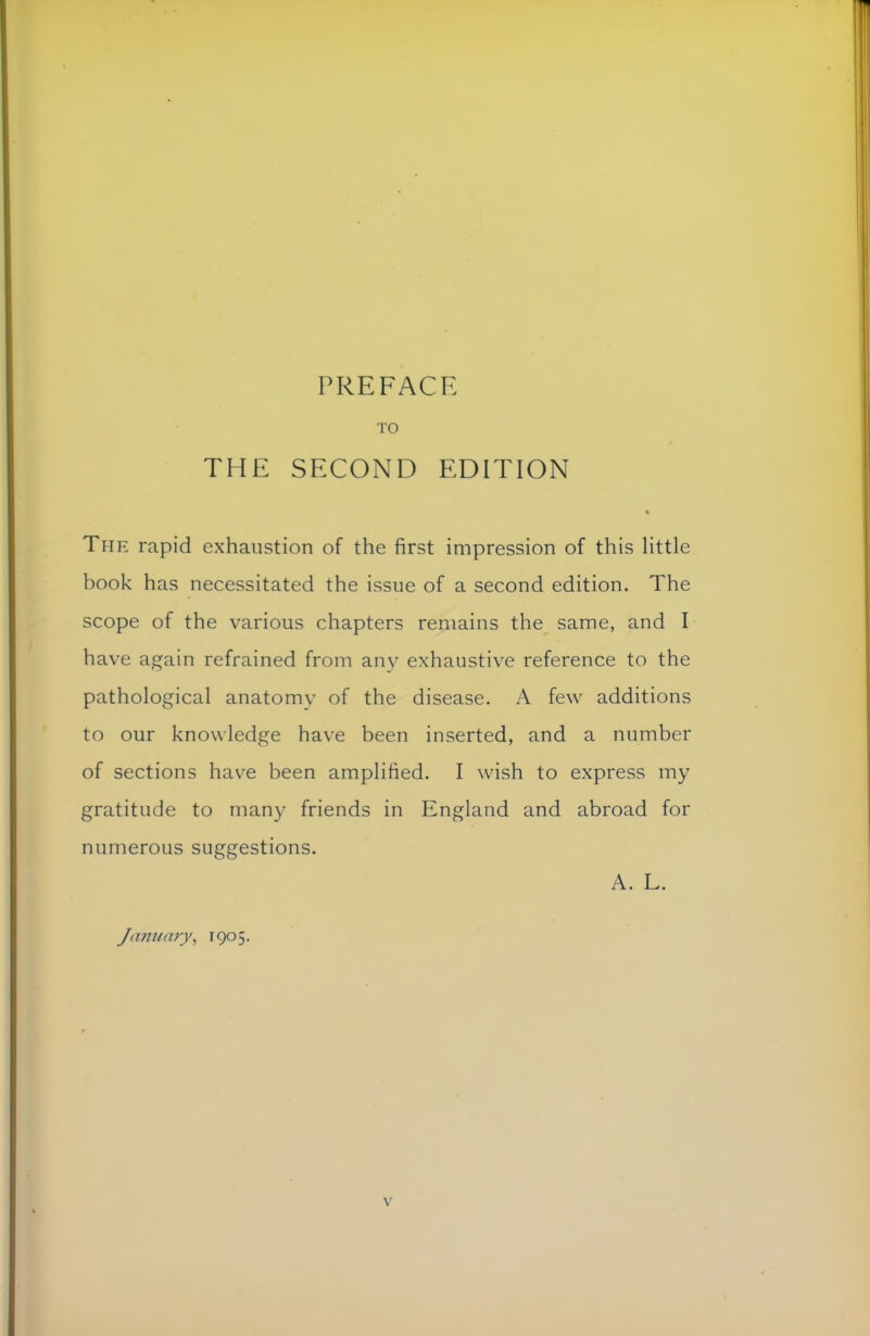 PREFACE TO THE SECOND EDITION « The rapid exhaustion of the first impression of this little book has necessitated the issue of a second edition. The scope of the various chapters remains the same, and I have again refrained from any exhaustive reference to the pathological anatomy of the disease. A few additions to our knowledge have been inserted, and a number of sections have been amplified. I wish to express my gratitude to many friends in England and abroad for numerous suggestions. A. L. January, 1905.