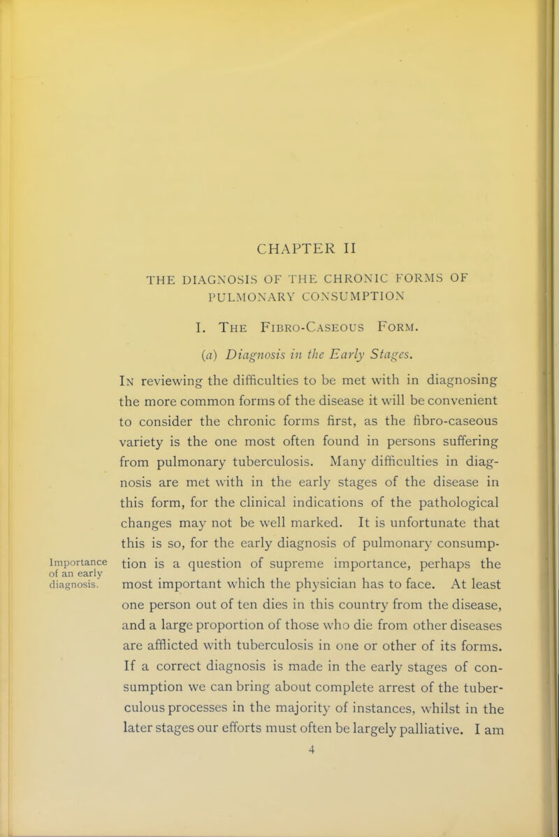 CHAPTER II THE DIAGNOSIS OF THE CHRONIC FORMS OF PULMONARY CONSUMPTION I. The Fibro-Caseous Form. (a) Diagnosis in the Early Stages. In reviewing the difficulties to be met with in diagnosing the more common forms of the disease it will be convenient to consider the chronic forms first, as the fibro-caseous variety is the one most often found in persons suffering from pulmonary tuberculosis. Many difficulties in diag- nosis are met with in the early stages of the disease in this form, for the clinical indications of the pathological changes may not be well marked. It is unfortunate that this is so, for the early diagnosis of pulmonary consump- Importance ^ion is a question of supreme importance, perhaps the diagnosis. most important which the physician has to face. At least one person out of ten dies in this country from the disease, and a large proportion of those who die from other diseases are afflicted with tuberculosis in one or other of its forms. If a correct diagnosis is made in the early stages of con- sumption we can bring about complete arrest of the tuber- culous processes in the majority of instances, whilst in the later stages our efforts must often be largely palliative. I am