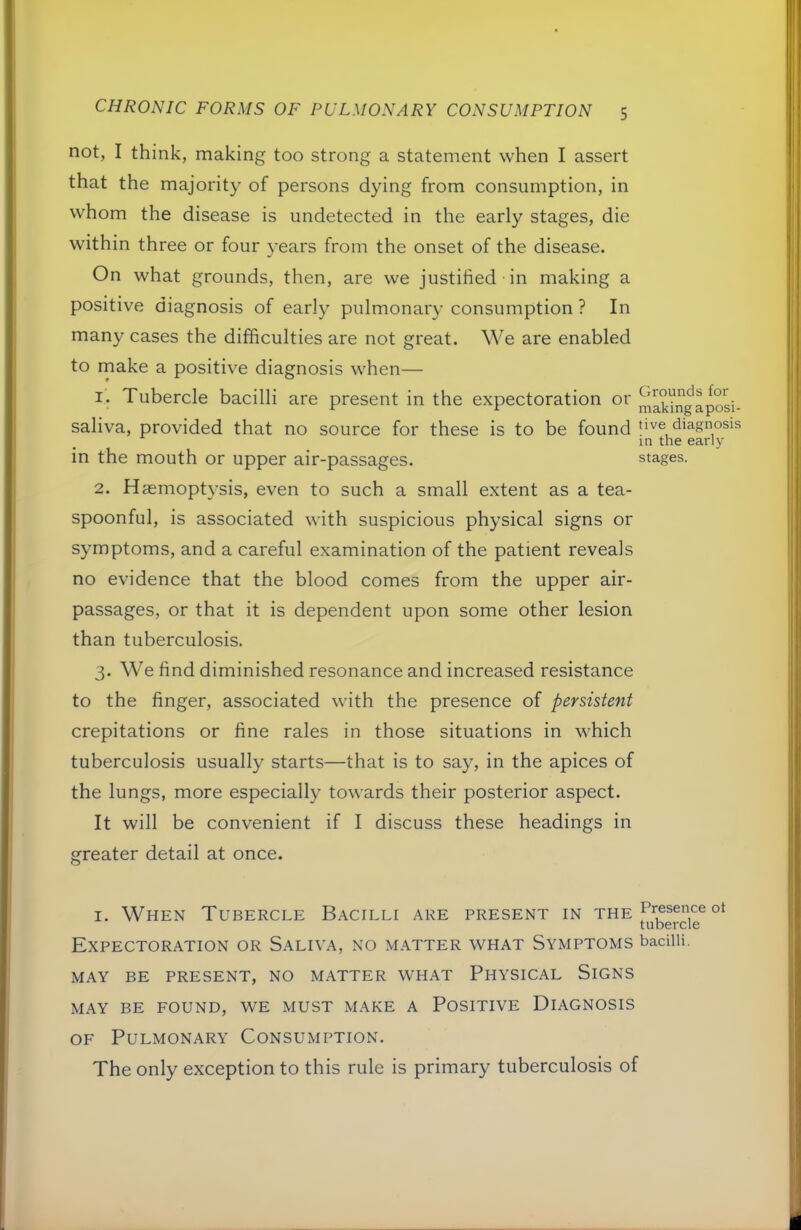 not, I think, making too strong a statement when I assert that the majority of persons dying from consumption, in whom the disease is undetected in the early stages, die within three or four years from the onset of the disease. On what grounds, then, are we justified in making a positive diagnosis of early pulmonary consumption ? In many cases the difficulties are not great. We are enabled to make a positive diagnosis when— i'. Tubercle bacilli are present in the expectoration or ^^kingaposi- saliva, provided that no source for these is to be found tive diagnosis in the early in the mouth or upper air-passages. stages. 2. Haemoptysis, even to such a small extent as a tea- spoonful, is associated with suspicious physical signs or symptoms, and a careful examination of the patient reveals no evidence that the blood comes from the upper air- passages, or that it is dependent upon some other lesion than tuberculosis. 3. We find diminished resonance and increased resistance to the finger, associated with the presence of persistent crepitations or fine rales in those situations in which tuberculosis usually starts—that is to say, in the apices of the lungs, more especially towards their posterior aspect. It will be convenient if I discuss these headings in greater detail at once. I. When Tubercle Bacilli are present in the tubercle Expectoration or Saliva, no matter what Symptoms badiu. MAY BE PRESENT, NO MATTER WHAT PHYSICAL SiGNS MAY BE FOUND, WE MUST MAKE A POSITIVE DIAGNOSIS OF Pulmonary Consumption. The only exception to this rule is primary tuberculosis of