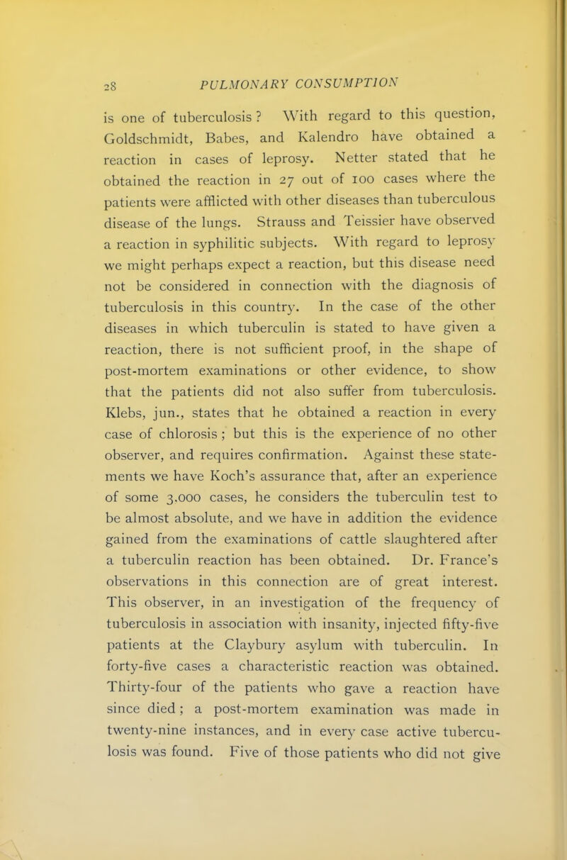 is one of tuberculosis ? With regard to this question, Goldschmidt, Babes, and Kalendro have obtained a reaction in cases of leprosy. Netter stated that he obtained the reaction in 27 out of 100 cases where the patients were afflicted with other diseases than tuberculous disease of the lungs. Strauss and Teissier have observed a reaction in syphilitic subjects. With regard to leprosy we might perhaps expect a reaction, but this disease need not be considered in connection with the diagnosis of tuberculosis in this country. In the case of the other diseases in which tuberculin is stated to have given a reaction, there is not sufficient proof, in the shape of post-mortem examinations or other evidence, to show that the patients did not also suffer from tuberculosis. Klebs, jun., states that he obtained a reaction in every case of chlorosis ; but this is the experience of no other observer, and requires confirmation. Against these state- ments we have Koch’s assurance that, after an experience of some 3.000 cases, he considers the tuberculin test to be almost absolute, and we have in addition the evidence gained from the examinations of cattle slaughtered after a tuberculin reaction has been obtained. Dr. France’s observations in this connection are of great interest. This observer, in an investigation of the frequency of tuberculosis in association with insanity, injected fifty-five patients at the Claybury asylum with tuberculin. In forty-five cases a characteristic reaction was obtained. Thirty-four of the patients who gave a reaction have since died; a post-mortem examination was made in twenty-nine instances, and in every case active tubercu- losis was found. Five of those patients who did not give