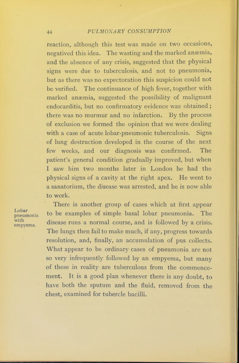 Lobar pneumonia with empyema. reaction, although this test was made on two occasions, negatived this idea. The wasting and the marked anaemia, and the absence of any crisis, suggested that the physical signs were due to tuberculosis, and not to pneumonia, but as there was no expectoration this suspicion could not be verified. The continuance of high fever, together with marked anaemia, suggested the possibility of malignant endocarditis, but no confirmatory evidence was obtained ; there was no murmur and no infarction. By the process of exclusion we formed the opinion that we were dealing with a case of acute lobar-pneumonic tuberculosis. Signs of lung destruction developed in the course of the next few weeks, and our diagnosis was confirmed. The patient’s general condition gradually improved, but when I saw him two months later in London he had the physical signs of a cavity at the right apex. He went to a sanatorium, the disease was arrested, and he is now able to work. There is another group of cases which at first appear to be examples of simple basal lobar pneumonia. The disease runs a normal course, and is followed by a crisis. The lungs then fail to make much, if any, progress towards resolution, and, finally, an accumulation of pus collects. What appear to be ordinar}^ cases of pneumonia are not so very infrequently followed by an empyema, but many of these in reality are tuberculous from the commence- ment. It is a good plan whenever there is any doubt, to have both the sputum and the fluid, removed from the chest, examined for tubercle bacilli.