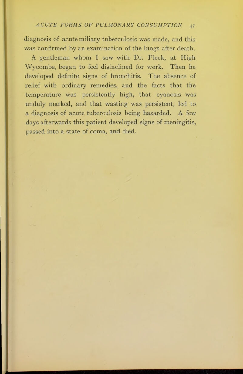 diagnosis of acute miliary tuberculosis was made, and this was confirmed by an examination of the lungs after death. A gentleman whom I saw with Dr. Fleck, at High Wycombe, began to feel disinclined for work. Then he developed definite signs of bronchitis. The absence of relief with ordinary remedies, and the facts that the temperature was persistently high, that cyanosis was unduly marked, and that wasting was persistent, led to a diagnosis of acute tuberculosis being hazarded. A few days afterwards this patient developed signs of meningitis, passed into a state of coma, and died.