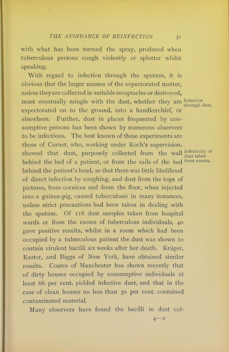 5‘ with what has been termed the spray, produced when tuberculous persons cough violently or splutter whilst speaking. With regard to infection through the sputum, it is obvious that the larger masses of the expectorated matter, unless they are collected in suitable receptacles or destroyed, must eventually mingle with the dust, whether they are Infection ° through dust. expectorated on to the ground, into a handkerchief, or elsewhere. Further, dust in places frequented by con- sumptive persons has been shown by numerous observers to be infectious. The best known of these experiments are those of Cornet, who, working under Koch’s supervision, showed that dust, purposely collected from the wall behind the bed of a patient, or from the rails of the bed rooms, behind the patient’s head, so that there was little likelihood of direct infection by coughing, and dust from the tops of pictures, from cornices and from the floor, when injected into a guinea-pig, caused tuberculosis in many instances, unless strict precautions had been taken in dealing with the sputum. Of ii8 dust samples taken from hospital wards or from the rooms of tuberculous individuals, 40 gave positive results, whilst in a room which had been occupied by a tuberculous patient the dust was shown to contain virulent bacilli six weeks after her death. Kruger, Kaster, and Biggs of New York, have obtained similar results. Coates of Manchester has shown recently that of dirty houses occupied by consumptive individuals at least 66 per cent, yielded infective dust, and that in the case of clean houses no less than 50 per cent, contained contaminated material. Many observers have found the bacilli in dust col- 4—2