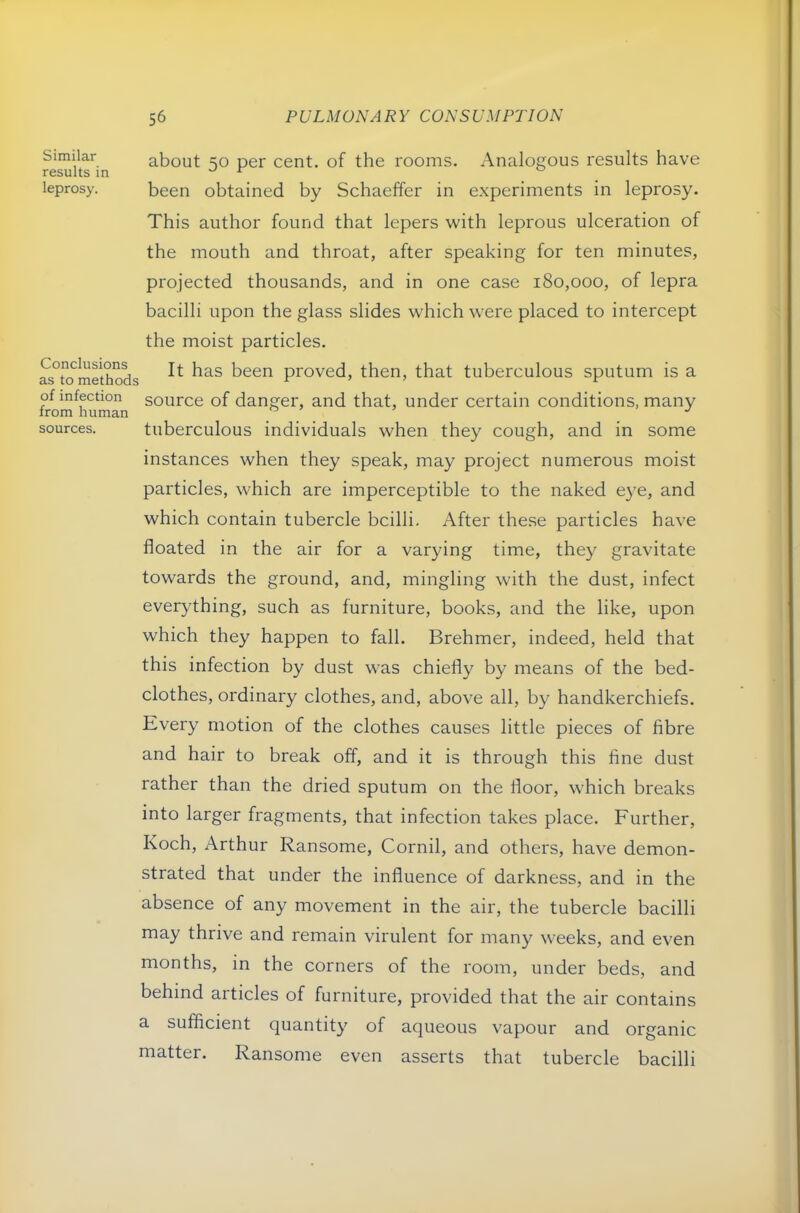 Similar results in leprosy. Conclusions as to methods of infection from human sources. about 50 per cent, of the rooms. Analogous results have been obtained by Schaeffer in experiments in leprosy. This author found that lepers with leprous ulceration of the mouth and throat, after speaking for ten minutes, projected thousands, and in one case 180,000, of lepra bacilli upon the glass slides which were placed to intercept the moist particles. It has been proved, then, that tuberculous sputum is a source of danger, and that, under certain conditions, many tuberculous individuals when they cough, and in some instances when they speak, may project numerous moist particles, which are imperceptible to the naked eye, and which contain tubercle bcilli. After these particles have floated in the air for a varying time, they gravitate towards the ground, and, mingling with the dust, infect everything, such as furniture, books, and the like, upon which they happen to fall. Brehmer, indeed, held that this infection by dust was chiefly by means of the bed- clothes, ordinary clothes, and, above all, by handkerchiefs. Every motion of the clothes causes little pieces of fibre and hair to break off, and it is through this fine dust rather than the dried sputum on the floor, which breaks into larger fragments, that infection takes place. Further, Koch, Arthur Ransome, Cornil, and others, have demon- strated that under the influence of darkness, and in the absence of any movement in the air, the tubercle bacilli may thrive and remain virulent for many weeks, and even months, in the corners of the room, under beds, and behind articles of furniture, provided that the air contains a sufficient quantity of aqueous vapour and organic matter. Ransome even asserts that tubercle bacilli