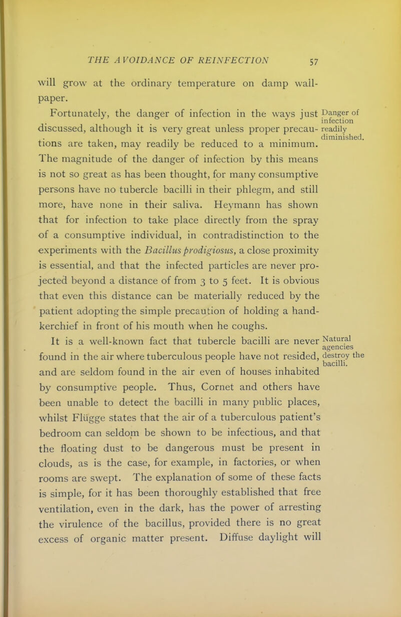 will grow at the ordinary temperature on damp wall- paper. Fortunately, the danger of infection in the wavs justpangerof infection discussed, although it is very great unless proper precau- readily , . . diminished, tions are taken, may readily be reduced to a minimum. The magnitude of the danger of infection by this means is not so great as has been thought, for many consumptive persons have no tubercle bacilli in their phlegm, and still more, have none in their saliva. Heymann has shown that for infection to take place directly from the spray of a consumptive individual, in contradistinction to the e.xperiments with the Bacillus prodigiosus, a close proximity is essential, and that the infected particles are never pro- jected beyond a distance of from 3 to 5 feet. It is obvious that even this distance can be materially reduced by the patient adopting the simple precaution of holding a hand- kerchief in front of his mouth when he coughs. It is a well-known fact that tubercle bacilli are never Natural agencies found in the air where tuberculous people have not resided, destroy the bacilli. and are seldom found in the air even of houses inhabited by consumptive people. Thus, Cornet and others have been unable to detect the bacilli in many public places, whilst Fliigge states that the air of a tuberculous patient’s bedroom can seldom be shown to be infectious, and that the floating dust to be dangerous must be present in clouds, as is the case, for example, in factories, or when rooms are swept. The explanation of some of these facts is simple, for it has been thoroughly established that free ventilation, even in the dark, has the power of arresting the virulence of the bacillus, provided there is no great excess of organic matter present. Diffuse daylight will