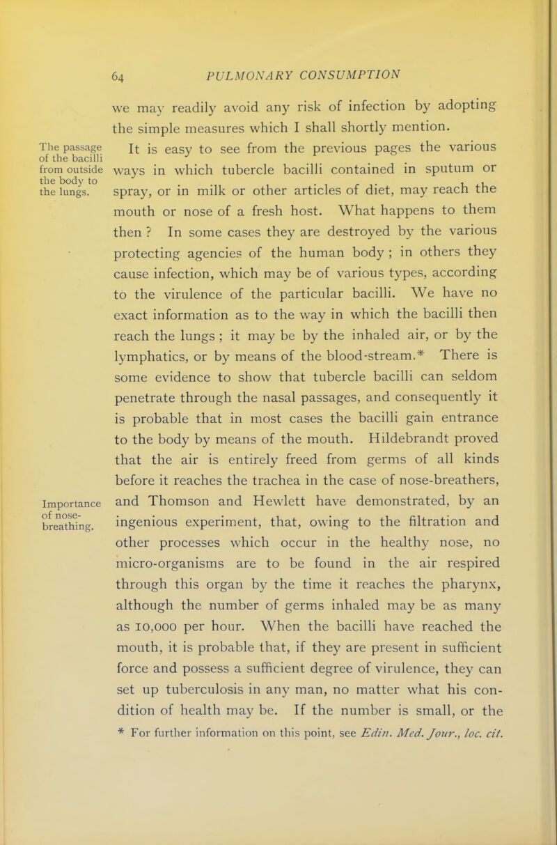 Tlie passage of the bacilli from outside the body to the lungs. Importance of nose- breathing. we may readily avoid any risk of infection by adopting the simple measures which I shall shortly mention. It is easy to see from the previous pages the various ways in which tubercle bacilli contained in sputum or spray, or in milk or other articles of diet, may reach the mouth or nose of a fresh host. What happens to them then ? In some cases they are destroyed by the various protecting agencies of the human body ; in others they cause infection, which ma}^ be of various types, according to the virulence of the particular bacilli. We have no exact information as to the way in which the bacilli then reach the lungs ; it may be by the inhaled air, or by the lymphatics, or by means of the blood-stream.* There is some evidence to show that tubercle bacilli can seldom penetrate through the nasal passages, and consequently it is probable that in most cases the bacilli gain entrance to the body by means of the mouth. Hildebrandt proved that the air is entirely freed from germs of all kinds before it reaches the trachea in the case of nose-breathers, and Thomson and Hewlett have demonstrated, by an ingenious experiment, that, owing to the filtration and other processes which occur in the healthy nose, no micro-organisms are to be found in the air respired through this organ by the time it reaches the pharynx, although the number of germs inhaled may be as many as 10,000 per hour. When the bacilli have reached the mouth, it is probable that, if they are present in sufficient force and possess a sufficient degree of virulence, they can set up tuberculosis in any man, no matter what his con- dition of health may be. If the number is small, or the * For further information on this point, see Edin. Med. Jou7'., loc. cif.