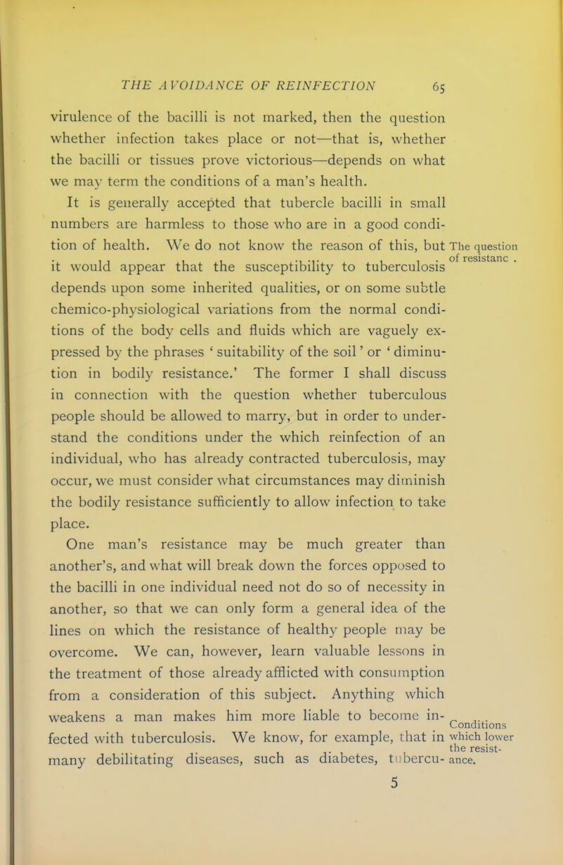 virulence of the bacilli is not marked, then the question whether infection takes place or not—that is, whether the bacilli or tissues prove victorious—depends on what we may term the conditions of a man’s health. It is generally accepted that tubercle bacilli in small numbers are harmless to those who are in a good condi- tion of health. We do not know the reason of this, but The question of” iTosist^no it would appear that the susceptibility to tuberculosis depends upon some inherited qualities, or on some subtle chemico-physiological variations from the normal condi- tions of the body cells and fluids which are vaguely ex- pressed by the phrases ‘ suitability of the soil ’ or ‘ diminu- tion in bodily resistance.’ The former I shall discuss in connection with the question whether tuberculous people should be allowed to marry, but in order to under- stand the conditions under the which reinfection of an individual, who has already contracted tuberculosis, may occur, we must consider what circumstances may diminish the bodily resistance sufficiently to allow infection to take place. One man’s resistance may be much greater than another’s, and what will break down the forces opposed to the bacilli in one individual need not do so of necessity in another, so that we can only form a general idea of the lines on which the resistance of healthy people may be overcome. We can, however, learn valuable lessons in the treatment of those already afflicted with consumption from a consideration of this subject. Anything which weakens a man makes him more liable to become in- . Conditions fected with tuberculosis. We know, for example, that in which lower the resist- many debilitating diseases, such as diabetes, tnbercu-ance. 5