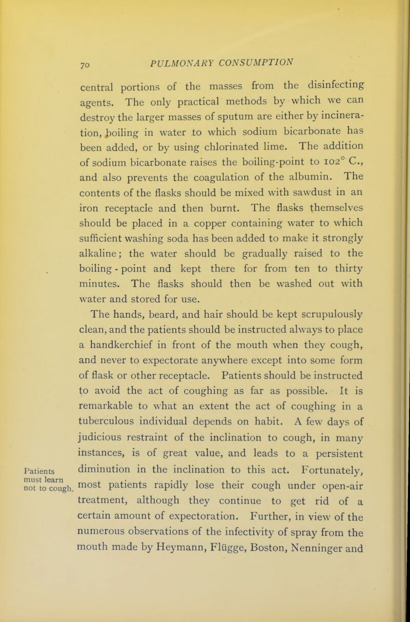 Patients must learn not to cough. central portions of the masses from the disinfecting agents. The only practical methods by which we can destro}^ the larger masses of sputum are either by incinera- tion, j^oiling in water to which sodium bicarbonate has been added, or by using chlorinated lime. The addition of sodium bicarbonate raises the boiling-point to 102° C., and also prevents the coagulation of the albumin. The contents of the flasks should be mixed with sawdust in an iron receptacle and then burnt. The flasks themselves should be placed in a copper containing water to which sufficient washing soda has been added to make it strongly alkaline; the water should be gradually raised to the boiling - point and kept there for from ten to thirty minutes. The flasks should then be washed out with water and stored for use. The hands, beard, and hair should be kept scrupulously clean, and the patients should be instructed always to place a handkerchief in front of the mouth when they cough, and never to expectorate anywhere except into some form of flask or other receptacle. Patients should be instructed to avoid the act of coughing as far as possible. It is remarkable to what an extent the act of coughing in a tuberculous individual depends on habit. A few days of judicious restraint of the inclination to cough, in many instances, is of great value, and leads to a persistent diminution in the inclination to this act. F'ortunately, most patients rapidly lose their cough under open-air treatment, although they continue to get rid of a certain amount of expectoration. Further, in view of the numerous observations of the infectivity of spray from the mouth made by Heymann, Fliigge, Boston, Nenninger and