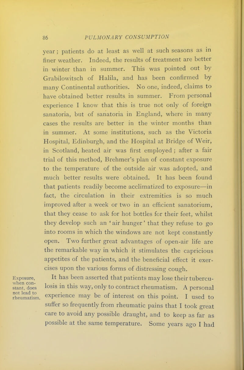 Exposure, when con- stant, does not lead to rheumatism 86 PULMONARY CONSUMPTION year; patients do at least as well at such seasons as in finer weather. Indeed, the results of treatment are better in winter than in summer. This was pointed out by Grabilowitsch of Halila, and has been confirmed by many Continental authorities. No one, indeed, claims to have obtained better results in summer. From personal experience I know that this is true not only of foreign sanatoria, but of sanatoria in England, where in many cases the results are better in the winter months than in summer. At some institutions, such as the Victoria Hospital, Edinburgh, and the Hospital at Bridge of Weir, in Scotland, heated air was first employed ; after a fair trial of this method, Brehmer’s plan of constant exposure to the temperature of the outside air was adopted, and much better results were obtained. It has been found that patients readily become acclimatized to exposure—in fact, the circulation in their extremities is so much improved after a week or two in an efficient sanatorium, that they cease to ask for hot bottles for their feet, whilst they develop such an ‘ air hunger ’ that they refuse to go into rooms in which the windows are not kept constantly open. Two further great advantages of open-air life are the remarkable way in which it stimulates the capricious appetites of the patients, and the beneficial effect it exer- cises upon the various forms of distressing cough. It has been asserted that patients may lose their tubercu- losis in this way, only to contract rheumatism. A personal experience may be of interest on this point. I used to suffer so frequently from rheumatic pains that I took great care to avoid any possible draught, and to keep as far as possible at the same temperature. Some years ago I had