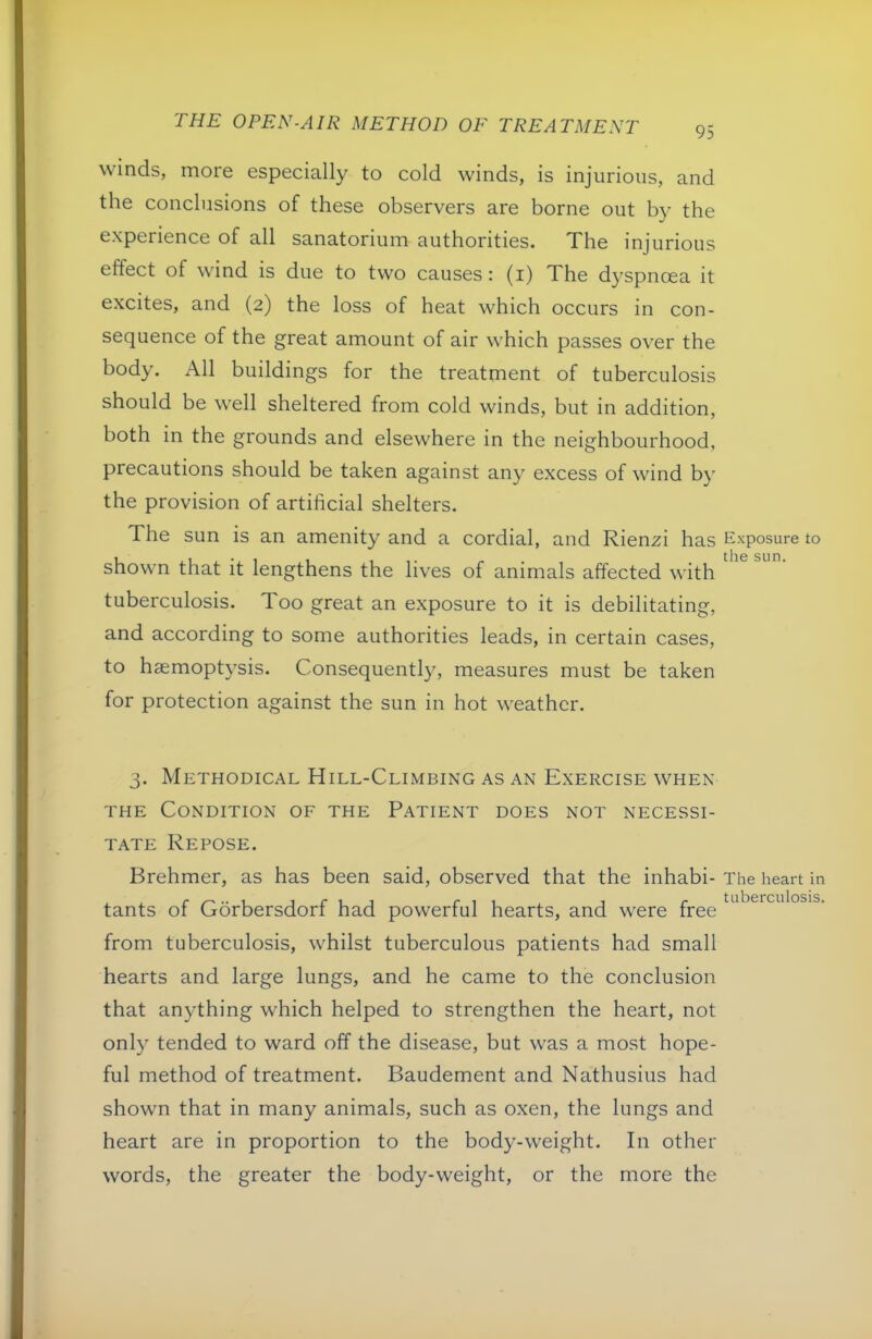 95 winds, more especially to cold winds, is injurious, and the conclusions of these observers are borne out by the experience of all sanatorium authorities. Xhe injurious eftect of wind is due to two causes: (i) The d3'spnoea it excites, and (2) the loss of heat which occurs in con- sequence of the great amount of air which passes over the body. All buildings for the treatment of tuberculosis should be well sheltered from cold winds, but in addition, both in the grounds and elsewhere in the neighbourhood, precautions should be taken against any excess of wind b}’ the provision of artificial shelters. The sun is an amenity and a cordial, and Rienzi has Exposure to shown that it lengthens the lives of animals affected with tuberculosis. Too great an exposure to it is debilitating, and according to some authorities leads, in certain cases, to haemoptysis. Consequently, measures must be taken for protection against the sun in hot weather. 3. Methodical Hill-Climbing as an Exercise when THE Condition of the Patient does not necessi- tate Repose. Brehmer, as has been said, observed that the inhabi- The heart in tants of Gorbersdorf had powerful hearts, and were free from tuberculosis, whilst tuberculous patients had small hearts and large lungs, and he came to the conclusion that anything which helped to strengthen the heart, not only tended to ward off the disease, but was a most hope- ful method of treatment. Baudement and Nathusius had shown that in many animals, such as oxen, the lungs and heart are in proportion to the body-weight. In other words, the greater the body-weight, or the more the