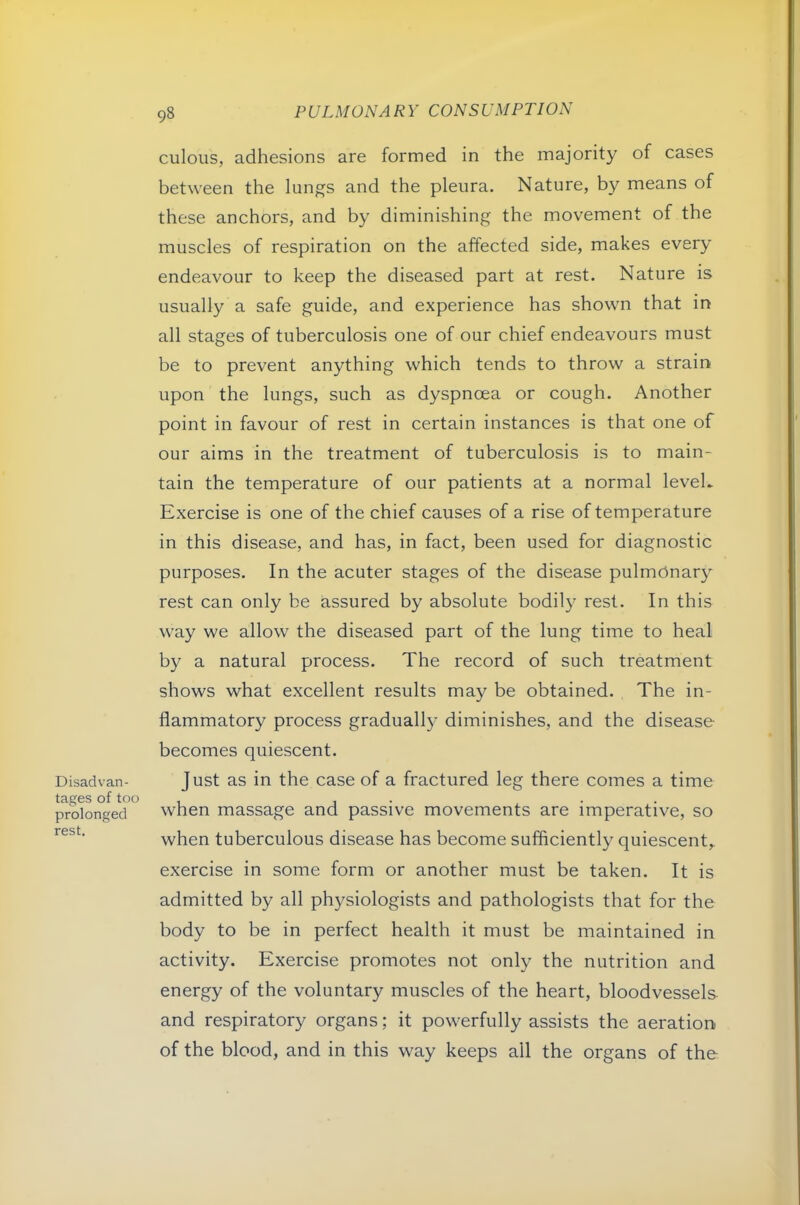 Disadvan- tages of too prolonged rest. 98 culoiis, adhesions are formed in the majority of cases between the lungs and the pleura. Nature, by means of these anchors, and by diminishing the movement of the muscles of respiration on the affected side, makes every endeavour to keep the diseased part at rest. Nature is usually a safe guide, and experience has shown that in all stages of tuberculosis one of our chief endeavours must be to prevent anything which tends to throw a strain upon the lungs, such as dyspnoea or cough. Another point in favour of rest in certain instances is that one of our aims in the treatment of tuberculosis is to main- tain the temperature of our patients at a normal leveL Exercise is one of the chief causes of a rise of temperature in this disease, and has, in fact, been used for diagnostic purposes. In the acuter stages of the disease pulmOnar}' rest can only be assured by absolute bodily rest. In this way we allow the diseased part of the lung time to heal by a natural process. The record of such treatment shows what excellent results may be obtained. The in- flammatory process gradually diminishes, and the disease becomes quiescent. Just as in the case of a fractured leg there comes a time when massage and passive movements are imperative, so when tuberculous disease has become sufficiently quiescent,, exercise in some form or another must be taken. It is admitted by all physiologists and pathologists that for the body to be in perfect health it must be maintained in activity. Exercise promotes not only the nutrition and energy of the voluntary muscles of the heart, bloodvessels and respiratory organs; it powerfully assists the aeration of the blood, and in this way keeps all the organs of the