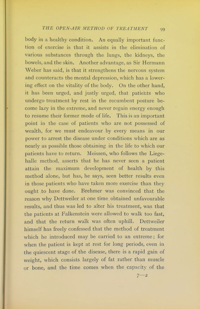body in a healthy condition. An equally important func- tion of exercise is that it assists in the elimination of various substances through the lungs, the kidneys, the bowels, and the skin. Another advantage, as Sir Hermann Weber has said, is that it strengthens the nervous system and counteracts the mental depression, which has a lower- ing effect on the vitality of the body. On the other hand, it has been urged, and justly urged, that patiehts who undergo treatment by rest in the recumbent posture be- come lazy in the extreme, and never regain energy enough to resume their former mode of life. This is an important point in the case of patients who are not possessed of wealth, for we must endeavour by every means in our power to arrest the disease under conditions which are as nearly as possible those obtaining in the life to which our patients have to return. Meissen, who follows the Liege- halle method, asserts that he has never seen a patient attain the maximum development of health by this method alone, but has, he says, seen better results even in those patients who have taken more exercise than they ought to have done. Brehmer was convinced that the reason why Dettweiler at one time obtained unfavourable results, and thus was led to alter his treatment, was that the patients at Falkenstein were allowed to walk too fast, and that the return walk was often uphill. Dettweiler himself has freely confessed that the method of treatment which he introduced may be carried to an extreme; for when the patient is kept at rest for long periods, even in the quiescent stage of the disease, there is a rapid gain of weight, which consists largely of fat rather than muscle or bone, and the time comes when the capacity of the 7—^