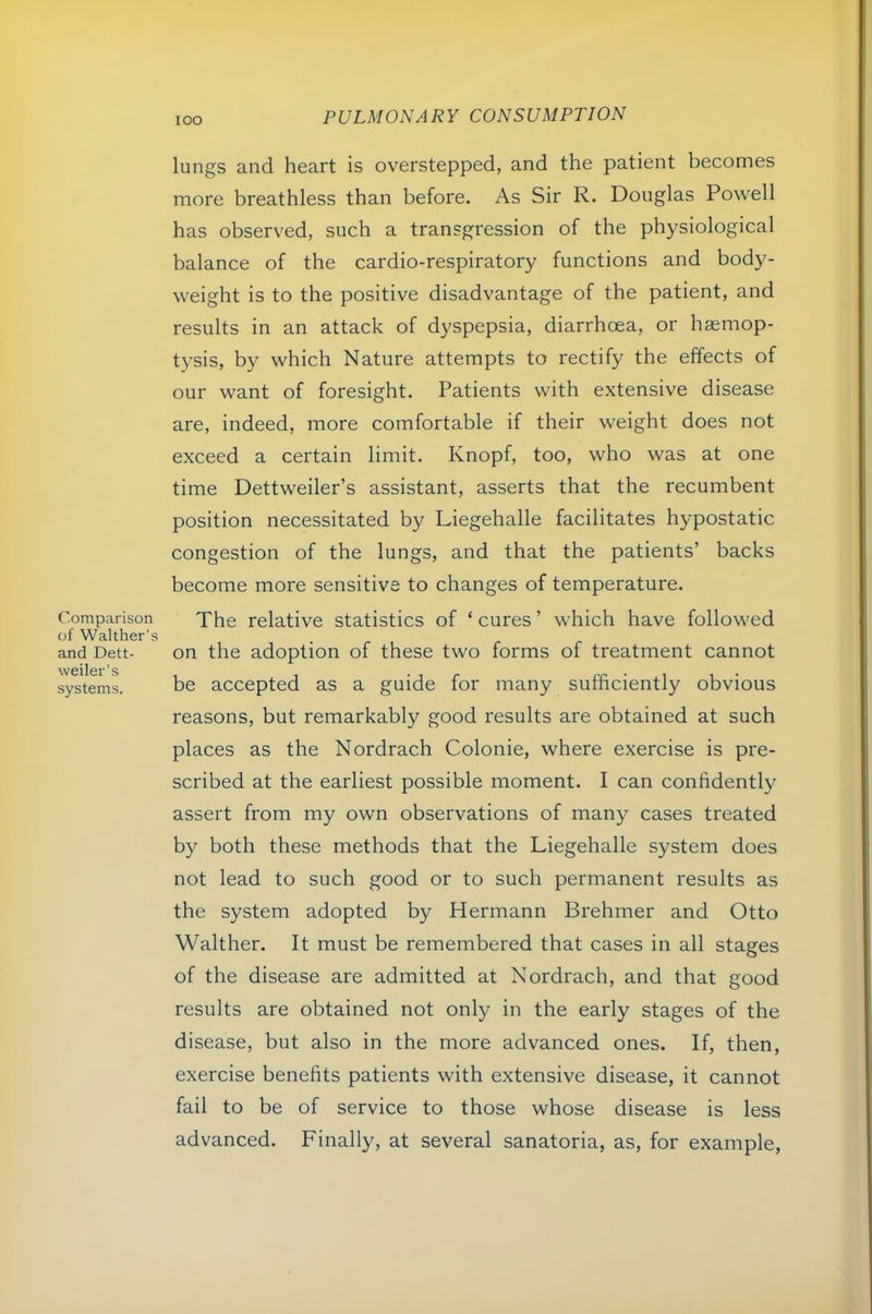 lOO Comparison of Walther’s and Dett- weiler’s systems. lungs and heart is overstepped, and the patient becomes more breathless than before. As Sir R. Douglas Powell has observed, such a transgression of the physiological balance of the cardio-respiratory functions and body- weight is to the positive disadvantage of the patient, and results in an attack of dyspepsia, diarrhoea, or haemop- tysis, by which Nature attempts to rectify the effects of our want of foresight. Patients with extensive disease are, indeed, more comfortable if their weight does not exceed a certain limit. Knopf, too, who was at one time Dettweiler’s assistant, asserts that the recumbent position necessitated by Liegehalle facilitates hypostatic congestion of the lungs, and that the patients’ backs become more sensitive to changes of temperature. The relative statistics of ‘cures’ which have followed on the adoption of these two forms of treatment cannot be accepted as a guide for many sufficiently obvious reasons, but remarkably good results are obtained at such places as the Nordrach Colonie, where exercise is pre- scribed at the earliest possible moment. I can confidently assert from my own observations of many cases treated by both these methods that the Liegehalle system does not lead to such good or to such permanent results as the system adopted by Hermann Brehmer and Otto Walther. It must be remembered that cases in all stages of the disease are admitted at Nordrach, and that good results are obtained not only in the early stages of the disease, but also in the more advanced ones. If, then, exercise benefits patients with extensive disease, it cannot fail to be of service to those whose disease is less advanced. Finally, at several sanatoria, as, for example,
