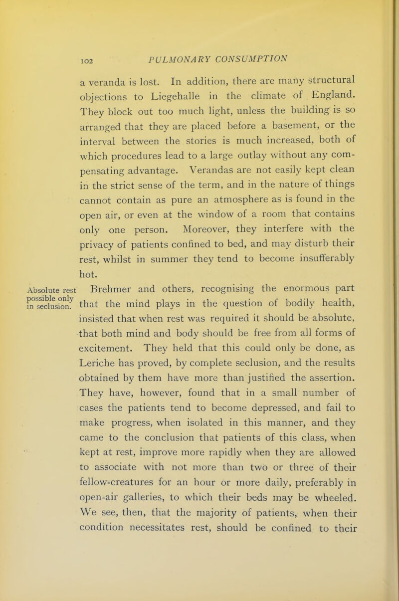 Absolute rest possible only in seclusion. a veranda is lost. In addition, there are many structural objections to Liegehalle in the climate of England. They block out too much light, unless the building is so arranged that they are placed before a basement, or the interval between the stories is much increased, both of which procedures lead to a large outlay without any com- pensating advantage. Verandas are not easily kept clean in the strict sense of the term, and in the nature of things cannot contain as pure an atmosphere as is found in the open air, or even at the window of a room that contains only one person. Moreover, they interfere with the privacy of patients confined to bed, and may disturb their rest, whilst in summer they tend to become insufferably hot. Brehmer and others, recognising the enormous part that the mind plays in the question of bodily health, insisted that when rest was required it should be absolute, that both mind and body should be free from all forms of excitement. They held that this could only be done, as Leriche has proved, by complete seclusion, and the results obtained by them have more than justified the assertion. They have, however, found that in a small number of cases the patients tend to become depressed, and fail to make progress, when isolated in this manner, and they came to the conclusion that patients of this class, when kept at rest, improve more rapidly when they are allowed to associate with not more than two or three of their fellow-creatures for an hour or more daily, preferably in open-air galleries, to which their beds may be wheeled. We see, then, that the majority of patients, when their condition necessitates rest, should be confined to their