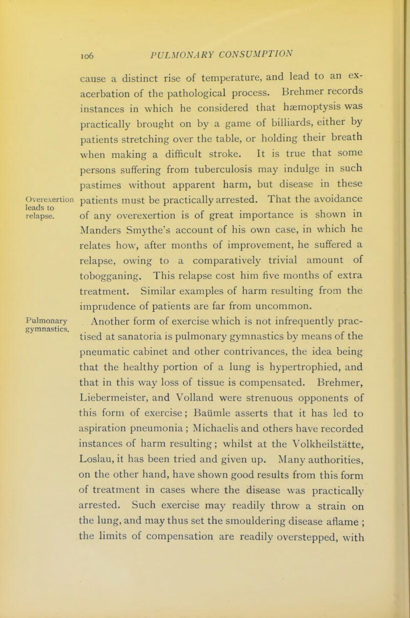 Overexertion leads to relapse. Pulmonary gymnastics. io6 PULMONARY CONSUMPTION cause a distinct rise of temperature, and lead to an ex- acerbation of the pathological process. Brehmer records instances in which he considered that haemoptysis was practically brought on by a game of billiards, either by patients stretching over the table, or holding their breath when making a difficult stroke. It is true that some persons suffering from tuberculosis may indulge in such pastimes without apparent harm, but disease in these patients must be practically arrested. That the avoidance of any overexertion is of great importance is shown in Manders Smythe’s account of his own case, in which he relates how, after months of improvement, he suffered a relapse, owing to a comparatively trivial amount of tobogganing. This relapse cost him five months of extra treatment. Similar examples of harm resulting from the imprudence of patients are far from uncommon. Another form of exercise which is not infrequently prac- tised at sanatoria is pulmonary gymnastics by means of the pneumatic cabinet and other contrivances, the idea being that the healthy portion of a lung is hypertrophied, and that in this way loss of tissue is compensated. Brehmer, Liebermeister, and Volland were strenuous opponents of this form of exercise; Baiimle asserts that it has led to aspiration pneumonia ; Michaelis and others have recorded instances of harm resulting; whilst at the Volkheilstatte, Loslau, it has been tried and given up. Many authorities, on the other hand, have shown good results from this form of treatment in cases where the disease was practically arrested. Such exercise may readily throw a strain on the lung, and may thus set the smouldering disease aflame ; the limits of compensation are readily overstepped, with