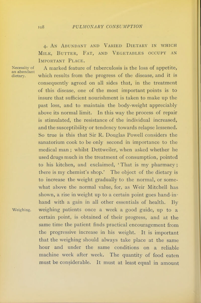 Necessity of an abundant dietar)-. Weighing. io8 PULMONARY CONSUMPTION 4. An Abundant and Varied Dietary in which Milk, Butter, Fat, and Vegetables occupy an Important Place. A marked feature of tuberculosis is the loss of appetite, which results from the progress of the disease, and it is consequently agreed on all sides that, in the treatment of this disease, one of the most important points is to insure that sufficient nourishment is taken to make up the past loss, and to maintain the body-weight appreciably above its normal limit. In this way the process of repair is stimulated, the resistance of the individual increased, and the susceptibility or tendency towards relapse lessened. So true is this that Sir R. Douglas Powell considers the sanatorium cook to be only second in importance to the medical man ; whilst Dettweiler, when asked whether he used drugs much in the treatment of consumption, pointed to his kitchen, and exclaimed, ‘ That is my pharmacy; there is my chemist’s shop.’ The object of the dietary is to increase the weight gradually to the normal, or some- what above the normal value, for, as Weir Mitchell has shown, a rise in weight up to a certain point goes hand-in- hand with a gain in all other essentials of health. By weighing patients once a week a good guide, up to a certain point, is obtained of their progress, and at the same time the patient finds practical encouragement from the progressive increase in his weight. It is important that the weighing should always take place at the same hour and under the same conditions on a reliable machine week after week. The quantity of food eaten must be considerable. It must at least equal in amount