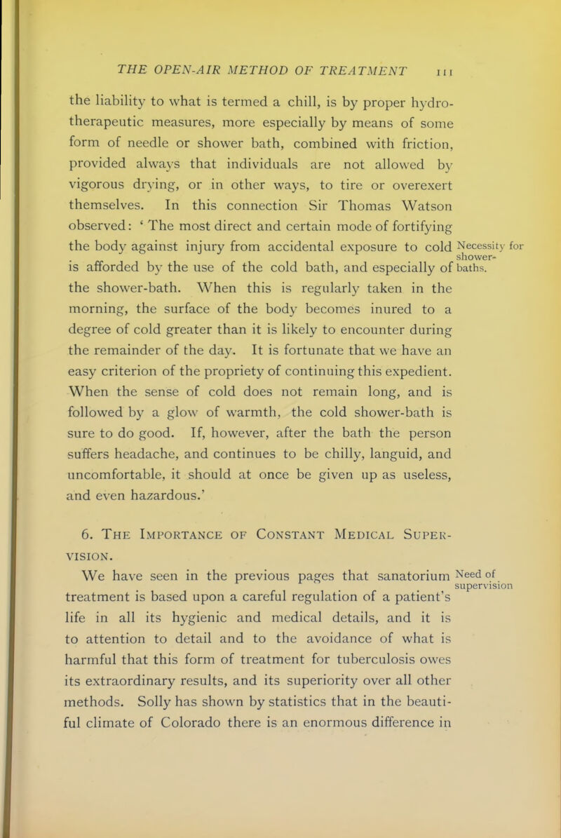 the liability to what is termed a chill, is by proper hydro- therapeutic measures, more especially by means of some form of needle or shower bath, combined with friction, provided always that individuals are not allowed by vigorous drying, or in other ways, to tire or overexert themselves. In this connection Sir Thomas Watson observed: ‘ The most direct and certain mode of fortifying the body against injury from accidental exposure to cold Necessity for . shower- is afforded by the use of the cold bath, and especially of baths. the shower-bath. When this is regularly taken in the morning, the surface of the body becomes inured to a degree of cold greater than it is likely to encounter during the remainder of the day. It is fortunate that we have an easy criterion of the propriety of continuing this expedient. When the sense of cold does not remain long, and is followed by a glow of warmth, the cold shower-bath is sure to do good. If, however, after the bath the person suffers headache, and continues to be chilly, languid, and uncomfortable, it should at once be given up as useless, and even hazardous.’ 6. The Importance of Constant Medical Super- vision. We have seen in the previous pages that sanatorium Need of supervision treatment is based upon a careful regulation of a patient’s life in all its hygienic and medical details, and it is to attention to detail and to the avoidance of what is harmful that this form of treatment for tuberculosis owes its extraordinary results, and its superiority over all other methods. Solly has shown by statistics that in the beauti- ful climate of Colorado there is an enormous difference in