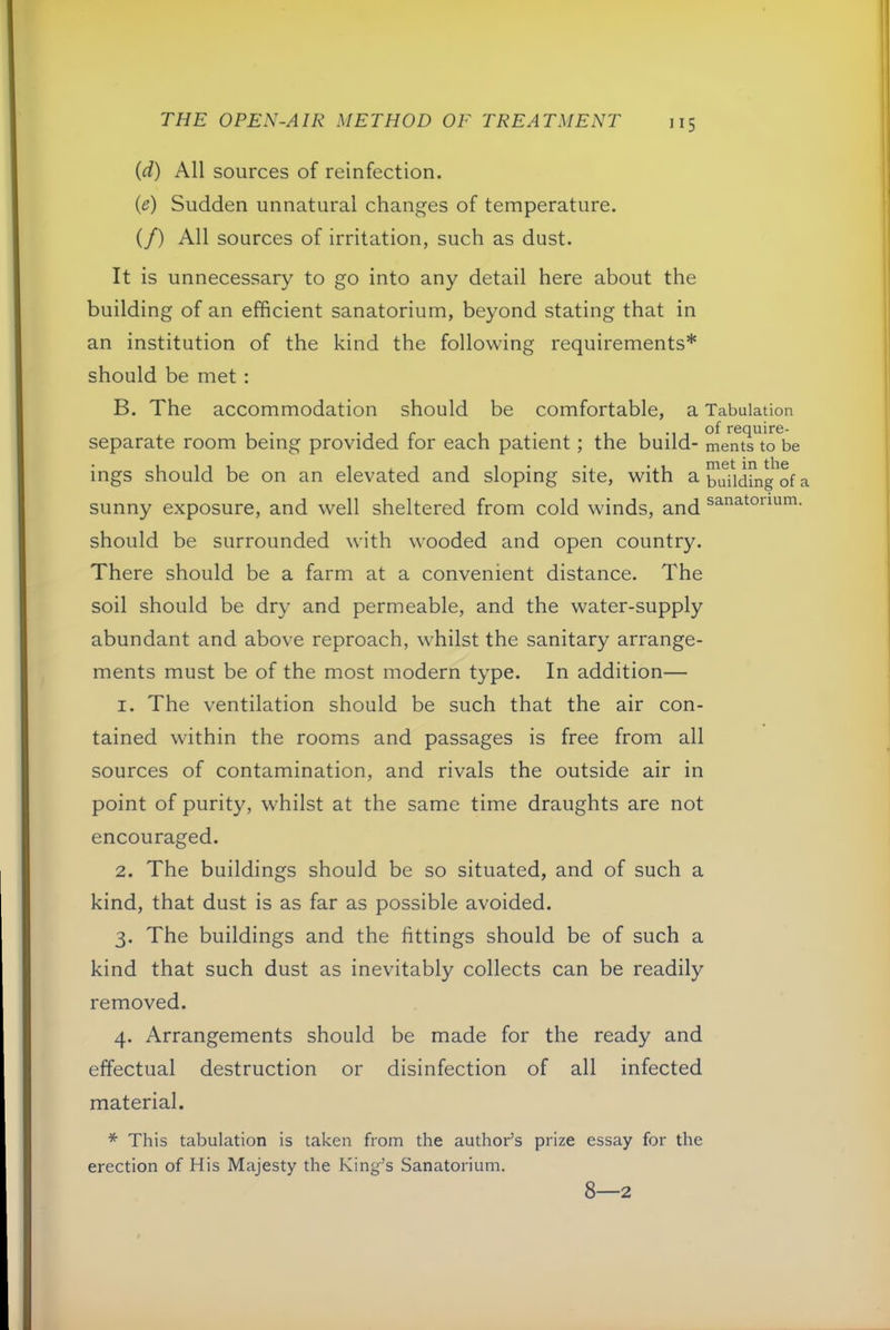 (d) All sources of reinfection. (e) Sudden unnatural changes of temperature. if) All sources of irritation, such as dust. It is unnecessary to go into any detail here about the building of an efficient sanatorium, beyond stating that in an institution of the kind the following requirements* should be met : B. The accommodation should be comfortable, a Tabulation separate room being provided for each patient; the build- me^ntTto^ie ings should be on an elevated and sloping site, with a ^ sunny exposure, and well sheltered from cold winds, and sanatorium, should be surrounded with wooded and open country. There should be a farm at a convenient distance. The soil should be dry and permeable, and the water-supply abundant and above reproach, whilst the sanitary arrange- ments must be of the most modern type. In addition— 1. The ventilation should be such that the air con- tained within the rooms and passages is free from all sources of contamination, and rivals the outside air in point of purity, whilst at the same time draughts are not encouraged. 2. The buildings should be so situated, and of such a kind, that dust is as far as possible avoided. 3. The buildings and the fittings should be of such a kind that such dust as inevitably collects can be readily removed. 4. Arrangements should be made for the ready and effectual destruction or disinfection of all infected material. * This tabulation is taken from the author’s prize essay for the erection of His Majesty the King’s Sanatorium. 8—2