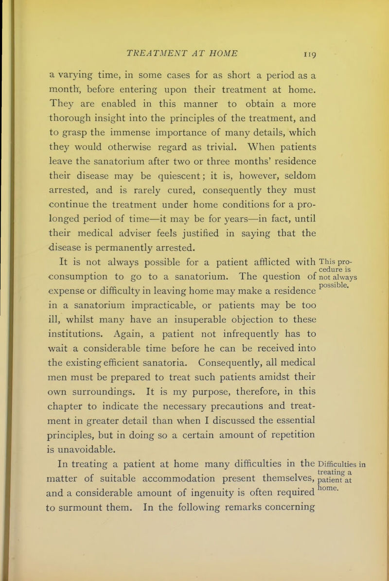 a varying time, in some cases for as short a period as a m.onth', before entering upon their treatment at home. They are enabled in this manner to obtain a more thorough insight into the principles of the treatment, and to grasp the immense importance of many details, which they w'ould otherwise regard as trivial. When patients leave the sanatorium after two or three months’ residence their disease may be quiescent; it is, however, seldom arrested, and is rarely cured, consequently they must continue the treatment under home conditions for a pro- longed period of time—it may be for years—in fact, until their medical adviser feels justified in saying that the disease is permanently arrested. It is not always possible for a patient afflicted with This pro- cedure is consumption to go to a sanatorium. The question of not always expense or difficulty in leaving home may make a residence in a sanatorium impracticable, or patients may be too ill, whilst many have an insuperable objection to these institutions. Again, a patient not infrequently has to wait a considerable time before he can be received into the existing efficient sanatoria. Consequently, all medical men must be prepared to treat such patients amidst their own surroundings. It is my purpose, therefore, in this chapter to indicate the necessary precautions and treat- ment in greater detail than when I discussed the essential principles, but in doing so a certain amount of repetition is unavoidable. In treating a patient at home many difficulties in the Difficulties matter of suitable accommodation present themselves, patlenf and a considerable amount of ingenuity is often required to surmount them. In the following remarks concerning