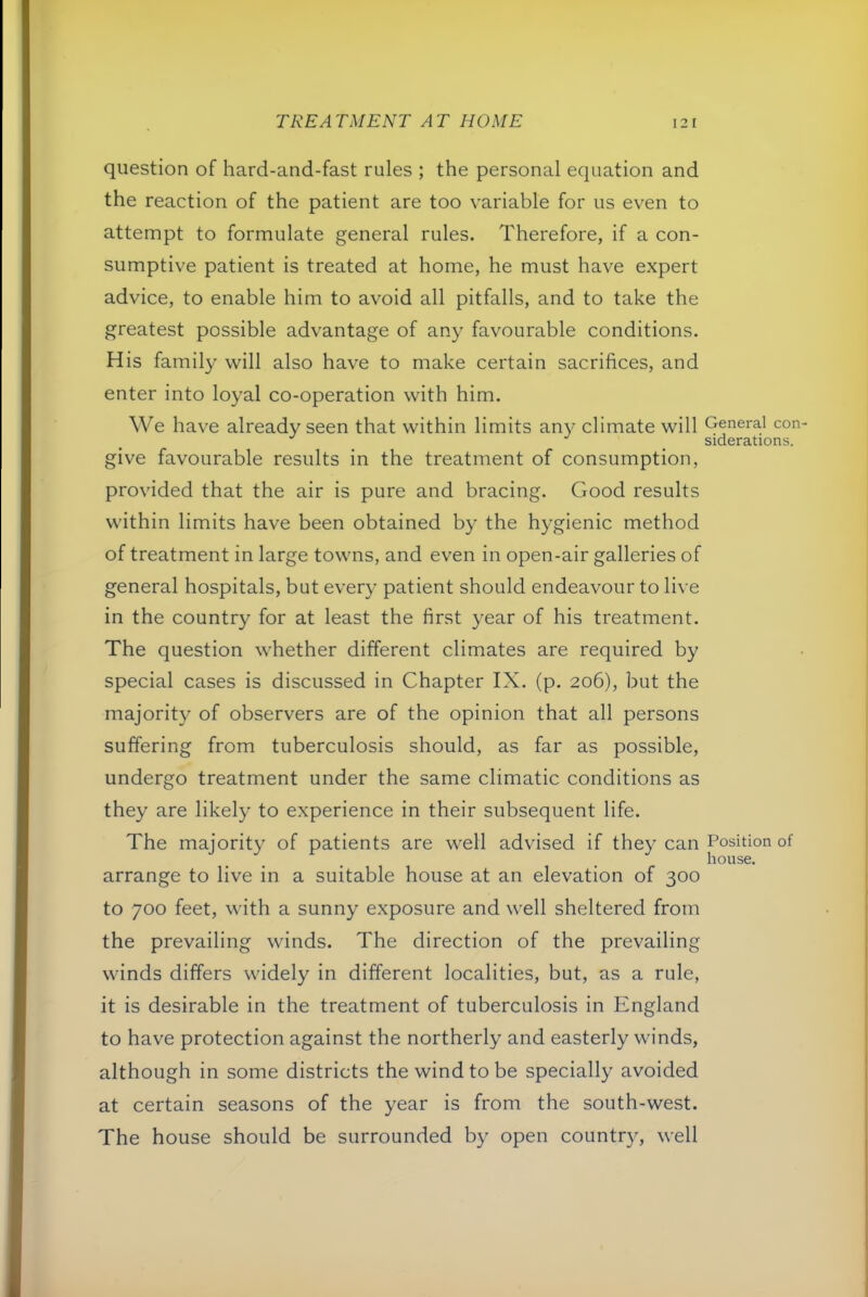 question of hard-and-fast rules ; the personal equation and the reaction of the patient are too variable for us even to attempt to formulate general rules. Therefore, if a con- sumptive patient is treated at home, he must have expert advice, to enable him to avoid all pitfalls, and to take the greatest possible advantage of any favourable conditions. His family will also have to make certain sacrifices, and enter into loyal co-operation with him. We have already seen that within limits any climate will give favourable results in the treatment of consumption, provided that the air is pure and bracing. Good results within limits have been obtained by the hygienic method of treatment in large towns, and even in open-air galleries of general hospitals, but every patient should endeavour to live in the country for at least the first year of his treatment. The question whether different climates are required by special cases is discussed in Chapter IX. (p, 206), but the majority of observers are of the opinion that all persons suffering from tuberculosis should, as far as possible, undergo treatment under the same climatic conditions as they are likely to experience in their subsequent life. The majority of patients are well advised if they can arrange to live in a suitable house at an elevation of 300 to 700 feet, with a sunny exposure and well sheltered from the prevailing winds. The direction of the prevailing winds differs widely in ditferent localities, but, as a rule, it is desirable in the treatment of tuberculosis in England to have protection against the northerly and easterly winds, although in some districts the wind to be specially avoided at certain seasons of the year is from the south-west. The house should be surrounded by open countr}', well General con siderations. Position of house.