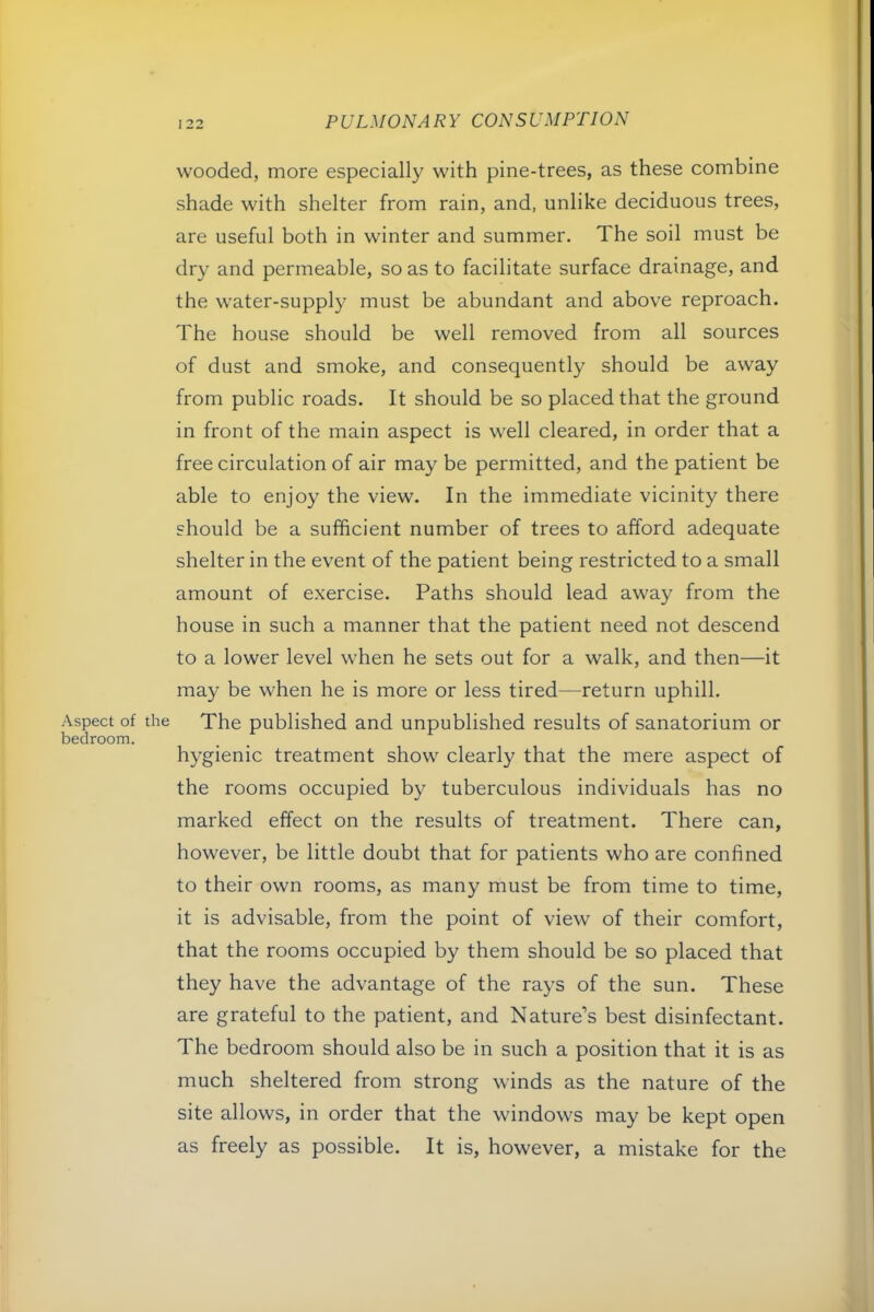 wooded, more especially with pine-trees, as these combine shade with shelter from rain, and, unlike deciduous trees, are useful both in winter and summer. The soil must be dry and permeable, so as to facilitate surface drainage, and the water-supply must be abundant and above reproach. The house should be well removed from all sources of dust and smoke, and consequently should be away from public roads. It should be so placed that the ground in front of the main aspect is well cleared, in order that a free circulation of air may be permitted, and the patient be able to enjoy the view. In the immediate vicinity there should be a sufficient number of trees to afford adequate shelter in the event of the patient being restricted to a small amount of exercise. Paths should lead away from the house in such a manner that the patient need not descend to a lower level when he sets out for a walk, and then—it may be when he is more or less tired—return uphill. Aspect of the The published and unpublished results of sanatorium or bedroom. hygienic treatment show clearly that the mere aspect of the rooms occupied by tuberculous individuals has no marked effect on the results of treatment. There can, however, be little doubt that for patients who are confined to their own rooms, as many must be from time to time, it is advisable, from the point of view of their comfort, that the rooms occupied by them should be so placed that they have the advantage of the rays of the sun. These are grateful to the patient, and Nature’s best disinfectant. The bedroom should also be in such a position that it is as much sheltered from strong winds as the nature of the site allows, in order that the windows may be kept open as freely as possible. It is, however, a mistake for the