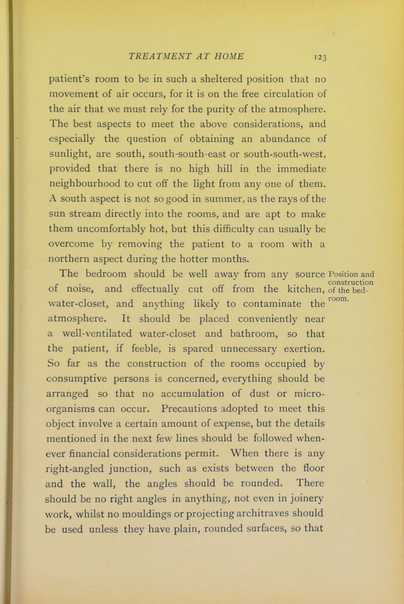 room. patient’s room to be in such a sheltered position that no movement of air occurs, for it is on the free circulation of the air that we must rely for the purity of the atmosphere. The best aspects to meet the above considerations, and especially the question of obtaining an abundance of sunlight, are south, south-south-east or south-south-west, provided that there is no high hill in the immediate neighbourhood to cut off the light from any one of them. A south aspect is not so good in summer, as the rays of the sun stream directly into the rooms, and are apt to make them uncomfortably hot, but this difficulty can usually be overcome by removing the patient to a room with a northern aspect during the hotter months. The bedroom should be well away from any source Position and r ■ 1 rr rr r 1 , • 1 COnStrUCtion ot noise, and effectually cut off from the kitchen, of the bed- water-closet, and anything likely to contaminate the atmosphere. It should be placed conveniently near a well-ventilated water-closet and bathroom, so that the patient, if feeble, is spared unnecessary exertion. So far as the construction of the rooms occupied by consumptive persons is concerned, everything should be arranged so that no accumulation of dust or micro- organisms can occur. Precautions adopted to meet this object involve a certain amount of expense, but the details mentioned in the next few lines should be followed when- ever financial considerations permit. When there is any right-angled junction, such as exists between the floor and the wall, the angles should be rounded. There should be no right angles in anything, not even in joinery work, whilst no mouldings or projecting architraves should be used unless they have plain, rounded surfaces, so that