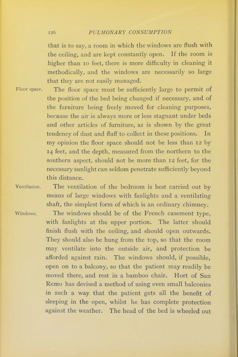 Floor space. Ventilation. Windows. that is to sav, a room in which the windows are flush with the ceiling, and are kept constantly open. If the room is higher than lo feet, there is more difficulty in cleaning it methodically, and the windows are necessarily so large that they are not easily managed. The floor space must be sufficiently large to permit of the position of the bed being changed if necessary, and of the furniture being freely moved for cleaning purposes, because the air is always more or less stagnant under beds and other articles of furniture, as is shown by the great tendency of dust and fluff to collect in these positions. In my opinion the floor space should not be less than 12 by 14 feet, and the depth, measured from the northern to the southern aspect, should not be more than 12 feet, for the necessary sunlight can seldom penetrate sufficiently beyond this distance. The ventilation of the bedroom is best carried out by means of large windows with fanlights and a ventilating shaft, the simplest form of which is an ordinar}' chimney. The windows should be of the French casement type, with fanlights at the upper portion. The latter should finish flush with the ceiling, and should open outwards. They should also be hung from the top, so that the room may ventilate into the outside air, and protection be afforded against rain. The windows should, if possible, open on to a balcony, so that the patient may readily be moved there, and rest in a bamboo chair. Hort of San Remo has devised a method of using even small balconies in such a way that the patient gets all the benefit of sleeping in the open, whilst he has complete protection against the weather. The head of the bed is wheeled out