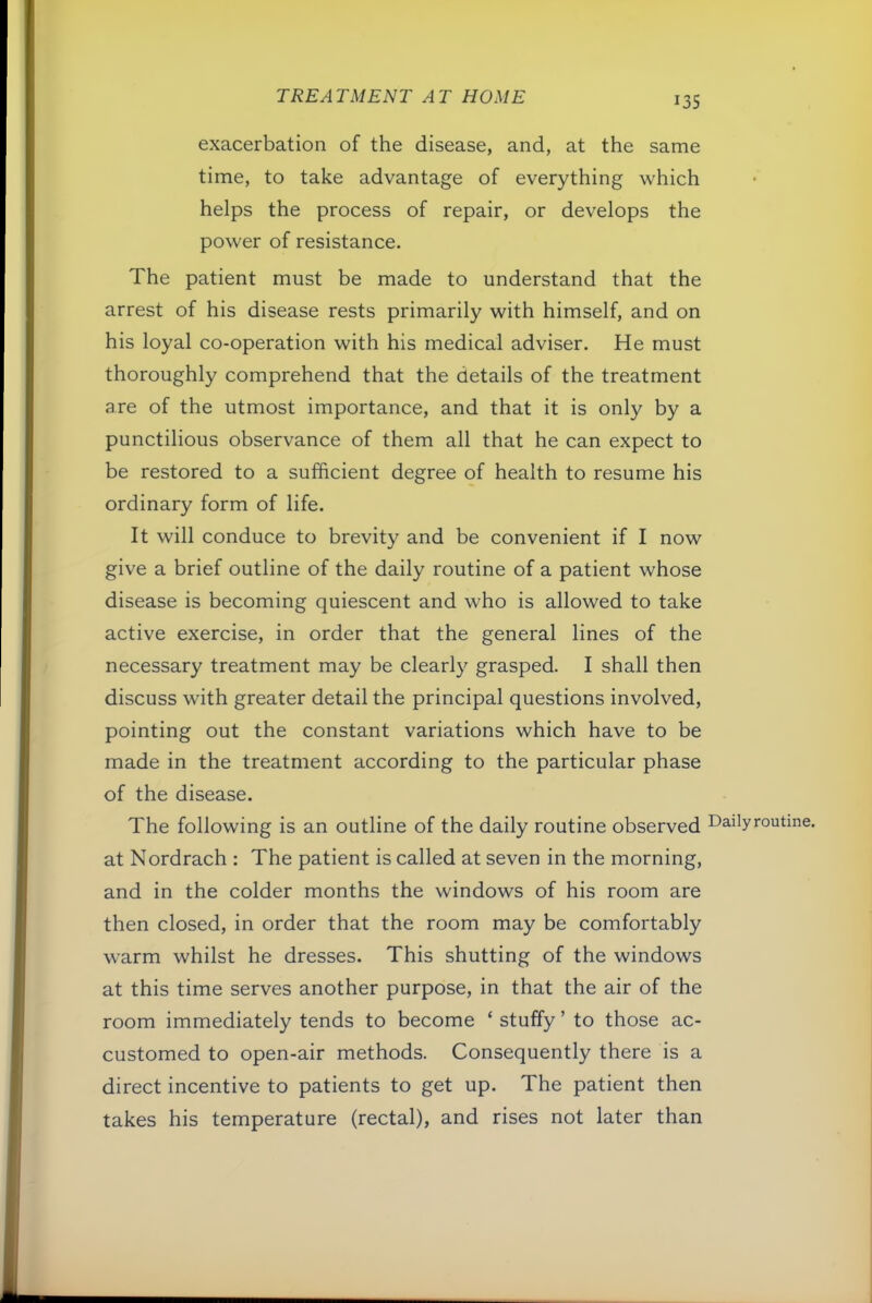 exacerbation of the disease, and, at the same time, to take advantage of everything which helps the process of repair, or develops the power of resistance. The patient must be made to understand that the arrest of his disease rests primarily with himself, and on his loyal co-operation with his medical adviser. He must thoroughly comprehend that the details of the treatment are of the utmost importance, and that it is only by a punctilious observance of them all that he can expect to be restored to a sufficient degree of health to resume his ordinary form of life. It will conduce to brevity and be convenient if I now give a brief outline of the daily routine of a patient whose disease is becoming quiescent and who is allowed to take active exercise, in order that the general lines of the necessary treatment may be clearly grasped. I shall then discuss with greater detail the principal questions involved, pointing out the constant variations which have to be made in the treatment according to the particular phase of the disease. The following is an outline of the daily routine observed Dailyroutme. at Nordrach : The patient is called at seven in the morning, and in the colder months the windows of his room are then closed, in order that the room may be comfortably warm whilst he dresses. This shutting of the windows at this time serves another purpose, in that the air of the room immediately tends to become ‘ stuffy ’ to those ac- customed to open-air methods. Consequently there is a direct incentive to patients to get up. The patient then takes his temperature (rectal), and rises not later than