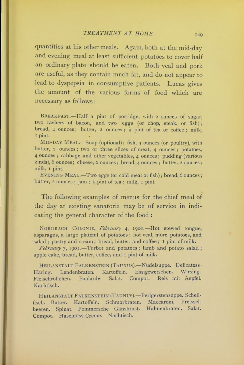 149 quantities at his other meals. Again, both at the mid-day and evening meal at least sufficient potatoes to cover half an ordinary plate should be eaten. Both veal and pork are useful, as they contain much fat, and do not appear to lead to dyspepsia in consumptive patients. Lucas gives the amount of the various forms of food which are necessary as follows: Breakfast.—Half a pint of porridge, with 2 ounces of sugar, two rashers of bacon, and two eggs (or chop, steak, or fish) ; bread, 4 ounces; butter, 2 ounces ; + pint of tea or colfee ; milk, I pint. Mid-day Meal.—Soup (optional); fish, 3 ounces (or poultry), with butter, 2 ounces; two or three slices of meat, 4 ounces ; potatoes, 4 ounces ; cabbage and other vegetables, 4 ounces; pudding (various kinds), 6 ounces; cheese, 2 ounces ; bread, 4 ounces ; butter, 2 ounces ; milk, I pint. Evening Meal.—Two eggs (or cold meat or fish); bread, 6 ounces; butter, 2 ounces ; jam ; ^ pint of tea ; milk, i pint. The following examples of menus for the chief meal of the day at existing sanatoria may be of service in indi- cating the general character of the food : Nordrach Colonie, February 4, 1901.—Hot stewed tongue, asparagus, a large plateful of potatoes ; hot veal, more potatoes, and salad ; pastry and cream ; bread, butter, and coffee ; i pint of milk. February 7, 1901.—Turbot and potatoes ; lamb and potato salad ; apple cake, bread, butter, coffee, and i pint of milk. Heilanstalt Falkenstein (Taunus).—Nudelsuppe. Delicatess Haring. Lendenbraten. Kartoffeln. Essigzwetschen. Wirsing- Fleischrollchen. Poularde. Salat. Compot. Reis mit Aepfel. Nachtisch. Heilanstalt Falkenstein (Taunus).—Perlgerstensuppe. Schell- fisch. Butter. Kartoffeln. Schmorbraten. Maccaroni. Preissel- beeren. Spinat. Pommersche Gansbrust. Hahnenbraten. Salat. Compot. Haselniiss Creme. Nachtisch.