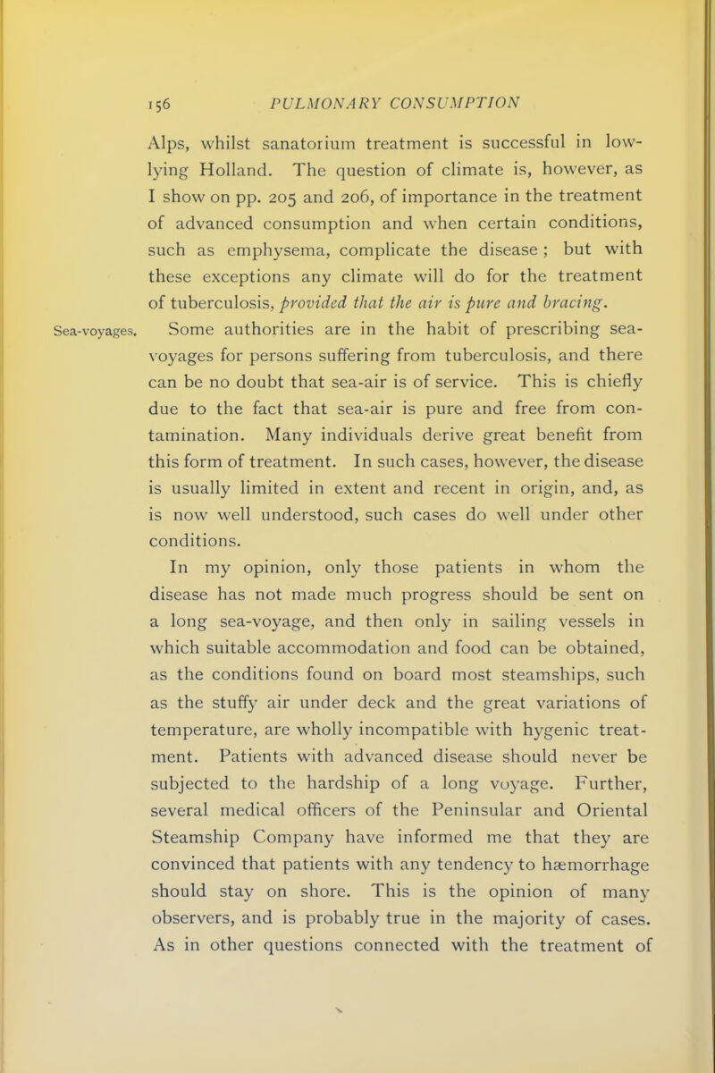 Sea-voyages. Alps, whilst sanatorium treatment is successful in low- lying Holland. The question of climate is, however, as I show on pp. 205 and 206, of importance in the treatment of advanced consumption and when certain conditions, such as emphysema, complicate the disease ; but with these exceptions any climate will do for the treatment of tuberculosis, provided that the air is pure and bracing. Some authorities are in the habit of prescribing sea- voyages for persons suffering from tuberculosis, and there can be no doubt that sea-air is of service. This is chiefly due to the fact that sea-air is pure and free from con- tamination. Many individuals derive great benefit from this form of treatment. In such cases, however, the disease is usually limited in extent and recent in origin, and, as is now well understood, such cases do well under other conditions. In my opinion, only those patients in whom the disease has not made much progress should be sent on a long sea-voyage, and then only in sailing vessels in which suitable accommodation and food can be obtained, as the conditions found on board most steamships, such as the stuffy air under deck and the great variations of temperature, are wholly incompatible with hygenic treat- ment. Patients with advanced disease should never be subjected to the hardship of a long voyage. Further, several medical officers of the Peninsular and Oriental Steamship Company have informed me that they are convinced that patients with any tendency to haemorrhage should stay on shore. This is the opinion of man}- observers, and is probably true in the majority of cases. As in other questions connected with the treatment of