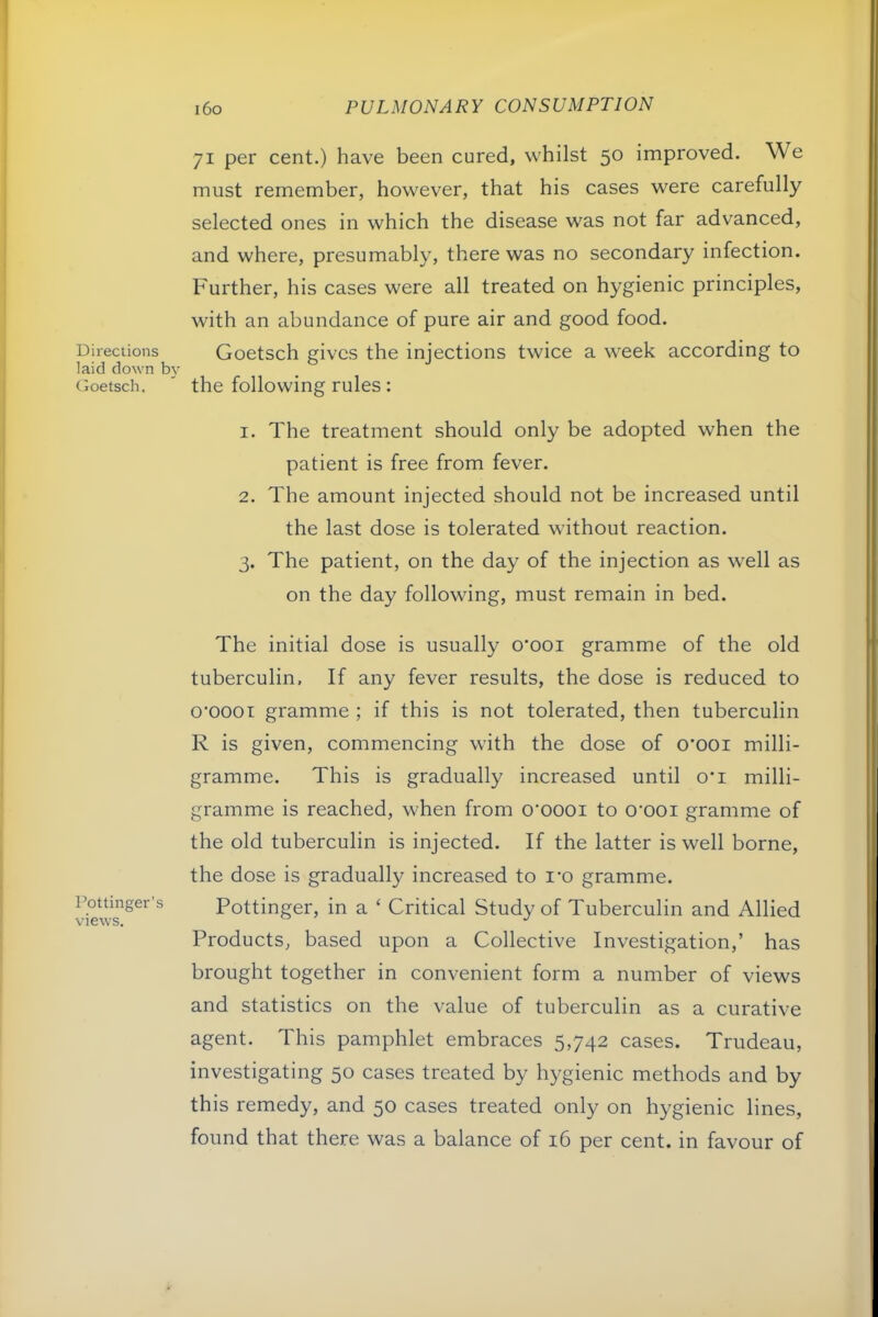 Directions laid down b}- Goetsch. Pot linger's views. i6o PULMONARY CONSUMPTION 71 per cent.) have been cured, whilst 50 improved. We must remember, however, that his cases were carefully selected ones in which the disease was not far advanced, and where, presumably, there was no secondary infection. Further, his cases were all treated on hygienic principles, with an abundance of pure air and good food. Goetsch gives the injections twice a week according to the following rules: 1. The treatment should only be adopted when the patient is free from fever. 2. The amount injected should not be increased until the last dose is tolerated without reaction. 3. The patient, on the day of the injection as well as on the day following, must remain in bed. The initial dose is usually o’ooi gramme of the old tuberculin, If any fever results, the dose is reduced to o'oooi gramme ; if this is not tolerated, then tuberculin R is given, commencing with the dose of 0*001 milli- gramme. This is gradually increased until o*i milli- gramme is reached, when from o'oooi to o'ooi gramme of the old tuberculin is injected. If the latter is well borne, the dose is gradually increased to i*o gramme. Pottinger, in a ‘ Critical Study of Tuberculin and Allied Products, based upon a Collective Investigation,’ has brought together in convenient form a number of views and statistics on the value of tuberculin as a curative agent. This pamphlet embraces 5,742 cases. Trudeau, investigating 50 cases treated by hygienic methods and by this remedy, and 50 cases treated only on hygienic lines, found that there was a balance of 16 per cent, in favour of