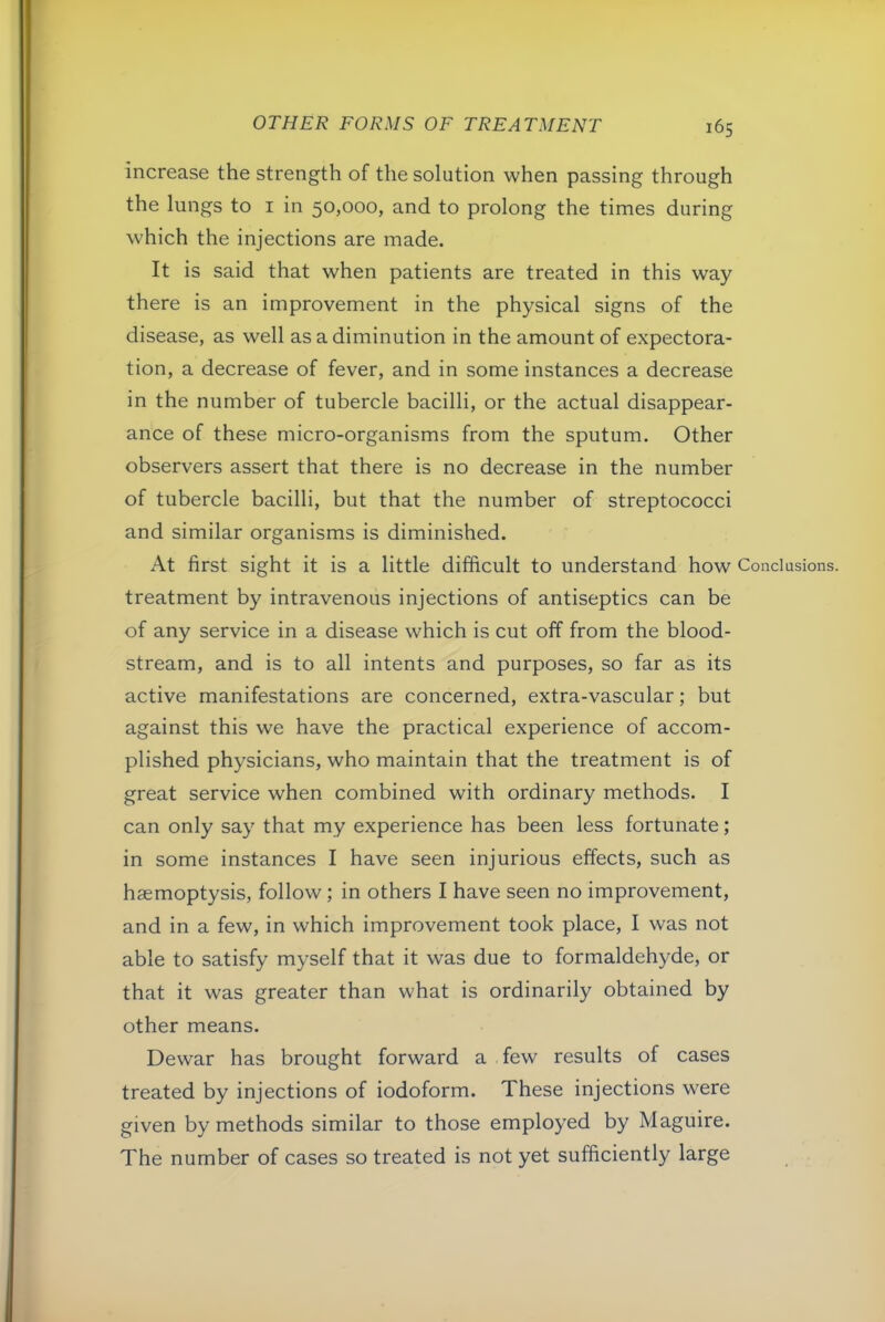 increase the strength of the solution when passing through the lungs to i in 50,000, and to prolong the times during which the injections are made. It is said that when patients are treated in this way there is an improvement in the physical signs of the disease, as well as a diminution in the amount of expectora- tion, a decrease of fever, and in some instances a decrease in the number of tubercle bacilli, or the actual disappear- ance of these micro-organisms from the sputum. Other observers assert that there is no decrease in the number of tubercle bacilli, but that the number of streptococci and similar organisms is diminished. At first sight it is a little difficult to understand how Conclusions, treatment by intravenous injections of antiseptics can be of any service in a disease which is cut off from the blood- stream, and is to all intents and purposes, so far as its active manifestations are concerned, extra-vascular; but against this we have the practical experience of accom- plished physicians, who maintain that the treatment is of great service when combined with ordinary methods. I can only say that my experience has been less fortunate; in some instances I have seen injurious effects, such as haemoptysis, follow; in others I have seen no improvement, and in a few, in which improvement took place, I was not able to satisfy myself that it was due to formaldehyde, or that it was greater than what is ordinarily obtained by other means. Dewar has brought forward a few results of cases treated by injections of iodoform. These injections were given by methods similar to those employed by Maguire. The number of cases so treated is not yet sufficiently large