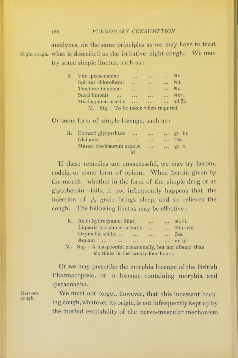 anodynes, on the same principles as we may have to treat Night cough, what is described as the irritative night cough. We may try some simple linctus, such as : R. \'ini ipecacuanhce ... mv. Spiritus chloroformi ... >nii. Tincturm tolutanse ... lllv. Succi limonis ... mxv. Mucilaginem acaciae ... ad 5i. M. Sig. : To be taken when required. Or some form of simple lozenge, such as: R. Extract! glycyrrhizae ... ... ... gr. iii. Olei anisi ... ... ... ... >n.ss. Massas trochisorum acaciae ... ... gr. x. M. If these remedies are unsuccessful, we may try heroin, codeia, or some form of opium. When heroin given by the mouth—whether in the form of the simple drug or as glycoheroin—fails, it not infrequently happens that the injection of grain brings sleep, and so relieves the cough. The following linctus may be effective : R. Acidi hydrocyanic! diluti ... ... iiii.-ii. Liquoris morphin;e acetatis niiii.-viii. Oxymellis scillte... ... ... ... 5ss. Aquam ad 5i. M. Sig. : A teaspoonful occasionally, but not oftener than six times in the twenty-four hours. Or we may prescribe the morphia lozenge of the British Pharmacopoeia, or a lozenge containing morphia and ipecacuanha. Nervous We must not forget, however, that this incessant hack- cough- . , , .... . ^ mg cough, whatever its origin, is not infrequently kept up by the morbid excitability of the nervo-muscular mechanism