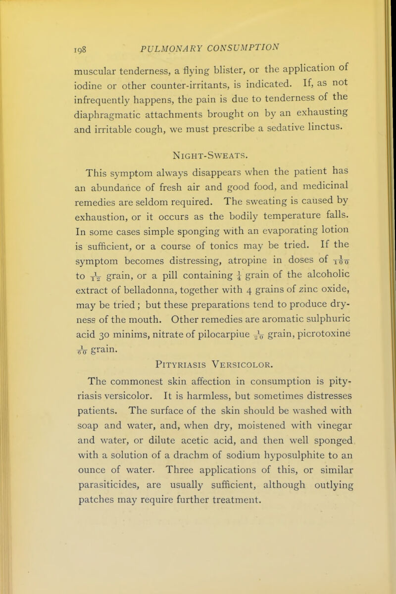 muscular tenderness, a flying blister, or the application of iodine or other counter-irritants, is indicated. If, as not infrequently happens, the pain is due to tenderness of the diaphragmatic attachments brought on by an exhausting and irritable cough, we must prescribe a sedative linctus. Night-Sweats. This symptom always disappears when the patient has an abundance of fresh air and good food, and medicinal remedies are seldom required. The sweating is caused by exhaustion, or it occurs as the bodily temperature falls. In some cases simple sponging with an evaporating lotion is sufficient, or a course of tonics may be tried. If the symptom becomes distressing, atropine in doses of to xV grain, or a pill containing I grain of the alcoholic extract of belladonna, together with 4 grains of zinc oxide, may be tried ; but these preparations tend to produce dry- ness of the mouth. Other remedies are aromatic sulphuric acid 30 minims, nitrate of pilocarpine grain, picrotoxine bV grain. Pityriasis Versicolor. The commonest skin affection in consumption is pity- riasis versicolor. It is harmless, but sometimes distresses patients. The surface of the skin should be washed with soap and water, and, when dry, moistened with vinegar and water, or dilute acetic acid, and then well sponged with a solution of a drachm of sodium hyposulphite to an ounce of water. Three applications of this, or similar parasiticides, are usually sufficient, although outlying patches may require further treatment.