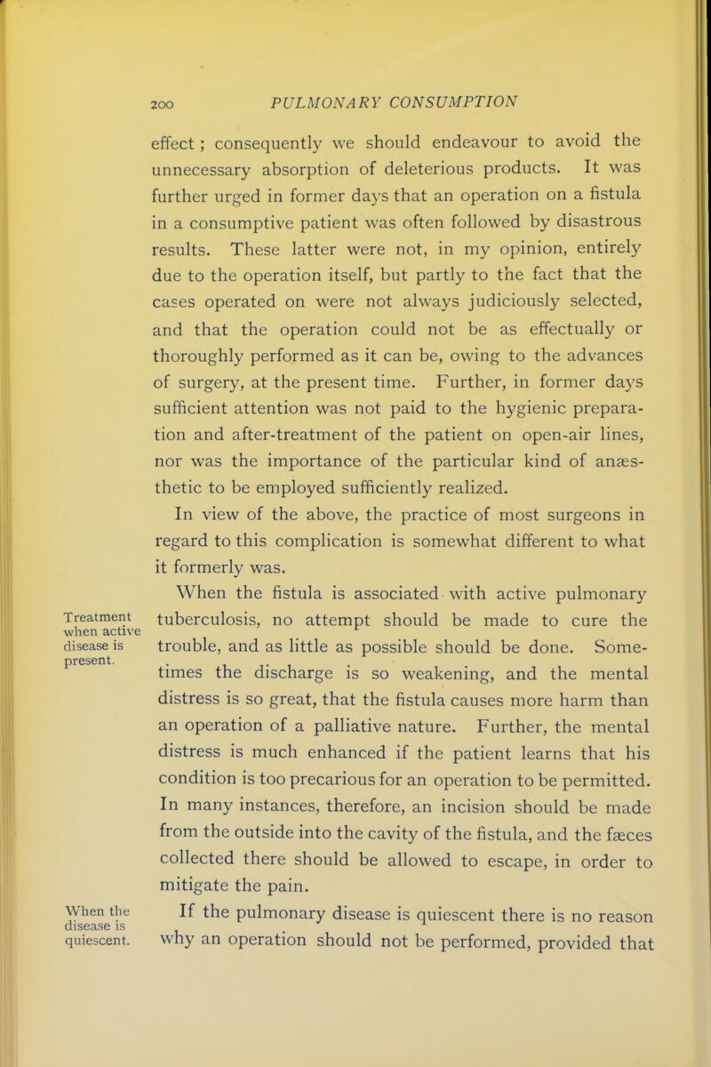 Treatment when active disease is present. When the disease is quiescent. effect ; consequently we should endeavour to avoid the unnecessary absorption of deleterious products. It was further urged in former days that an operation on a fistula in a consumptive patient was often followed by disastrous results. These latter were not, in my opinion, entirely due to the operation itself, but partly to the fact that the cases operated on were not always judiciously selected, and that the operation could not be as effectually or thoroughly performed as it can be, owing to the advances of surgery, at the present time. Further, in former days sufficient attention was not paid to the hygienic prepara- tion and after-treatment of the patient on open-air lines, nor was the importance of the particular kind of anaes- thetic to be employed sufficiently realized. In view of the above, the practice of most surgeons in regard to this complication is somewhat different to what it formerly was. When the fistula is associated with active pulmonary tuberculosis, no attempt should be made to cure the trouble, and as little as possible should be done. Some- times the discharge is so weakening, and the mental distress is so great, that the fistula causes more harm than an operation of a palliative nature. Further, the mental distress is much enhanced if the patient learns that his condition is too precarious for an operation to be permitted. In many instances, therefore, an incision should be made from the outside into the cavity of the fistula, and the fseces collected there should be allowed to escape, in order to mitigate the pain. If the pulmonary disease is quiescent there is no reason why an operation should not be performed, provided that