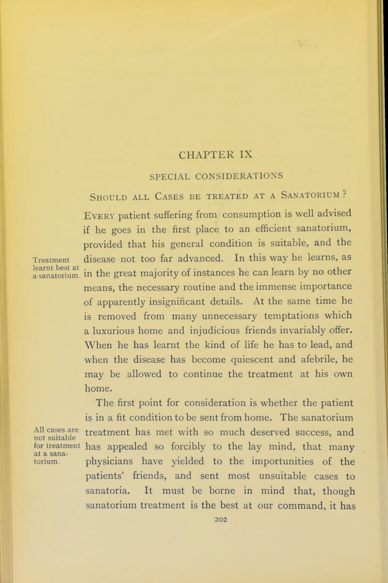 Treatment learnt best at a sanatorium. All cases are not suitable for treatment at a sana- torium. CHAPTER IX SPECIAL CONSIDERATIONS Should all Cases be treated at a Sanatorium ? Every patient suffering from consumption is well advised if he goes in the first place to an efficient sanatorium, provided that his general condition is suitable, and the disease not too far advanced. In this way he learns, as in the great majority of instances he can learn by no other means, the necessary routine and the immense importance of apparently insignificant details. At the same time he is removed from many unnecessary temptations which a luxurious home and injudicious friends invariably offer. When he has learnt the kind of life he has to lead, and when the disease has become quiescent and afebrile, he may be allowed to continue the treatment at his own home. The first point for consideration is whether the patient is in a fit condition to be sent from home. The sanatorium treatment has met with so much deserved success, and has appealed so forcibly to the lay mind, that many physicians have yielded to the importunities of the patients’ friends, and sent most unsuitable cases to sanatoria. It must be borne in mind that, though sanatorium treatment is the best at our command, it has