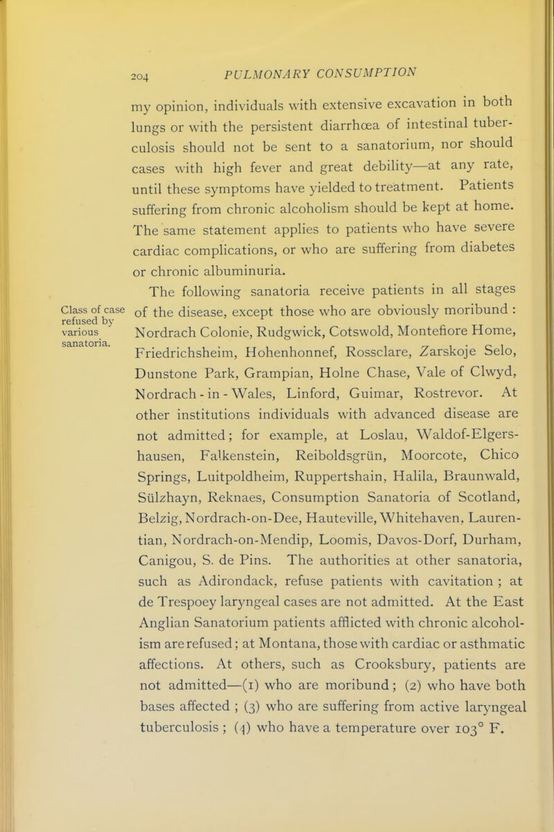 Class of case refused by various sanatoria. my opinion, individuals with extensive excavation in both lungs or with the persistent diarrhoea of intestinal tuber- culosis should not be sent to a sanatorium, nor should cases with high fever and great debility—at any rate, until these symptoms have yielded to treatment. Patients suffering from chronic alcoholism should be kept at home. The same statement applies to patients who have severe cardiac complications, or who are suffering from diabetes or chronic albuminuria. The following sanatoria receive patients in all stages of the disease, except those who are obviously moribund : Nordrach Colonie, Rudgwick, Cotswold, Montefiore Home, Friedrichsheim, Hohenhonnef, Rossclare, Zarskoje Selo, Dunstone Park, Grampian, Holne Chase, Vale of Clwyd, Nordrach - in - Wales, Linford, Guimar, Rostrevor. At other institutions individuals with advanced disease are not admitted; for example, at Loslau, Waldof-Elgers- hausen, Falkenstein, Reiboldsgriin, Moorcote, Chico Springs, Luitpoldheim, Ruppertshain, Halila, Braunwald, Sulzhayn, Reknaes, Consumption Sanatoria of Scotland, Belxig, Nordrach-on-Dee, Hauteville, Whitehaven, Lauren- tian, Nordrach-on-Mendip, Loomis, Davos-Dorf, Durham, Canigou, S. de Pins. The authorities at other sanatoria, such as Adirondack, refuse patients with cavitation ; at de Trespoey laryngeal cases are not admitted. At the East Anglian Sanatorium patients afflicted with chronic alcohol- ism are refused; at Montana, those with cardiac or asthmatic affections. At others, such as Crooksbury, patients are not admitted—(i) who are moribund; (2) who have both bases affected ; (3) who are suffering from active laryngeal tuberculosis ; (/|) who have a temperature over 103° F.