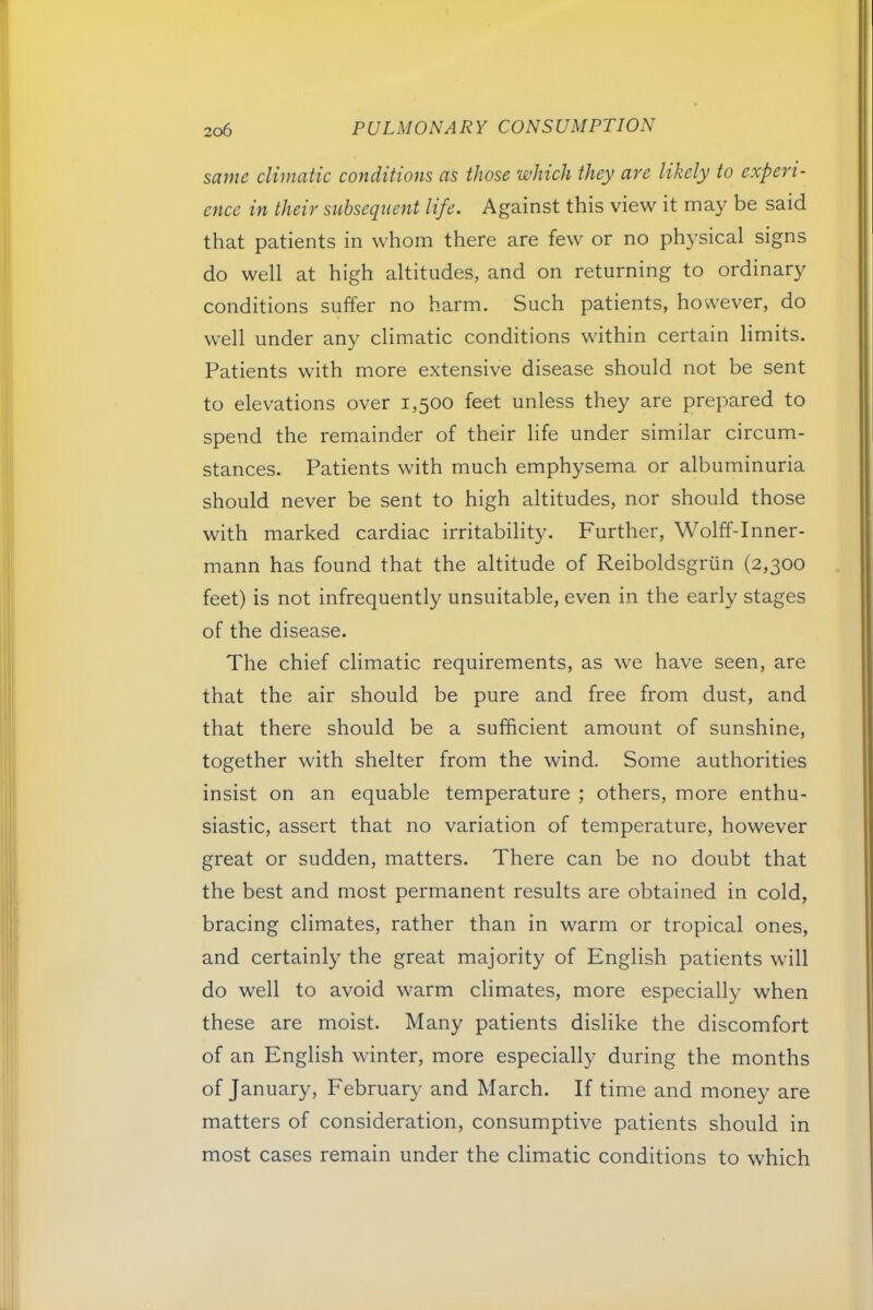 same climatic conditions as those which they are likely to experi- ence in their subsequent life. Against this view it may be said that patients in whom there are few or no physical signs do well at high altitudes, and on returning to ordinary conditions suffer no harm. Such patients, however, do well under any climatic conditions within certain limits. Patients with more extensive disease should not be sent to elevations over 1,500 feet unless they are prepared to spend the remainder of their life under similar circum- stances. Patients with much emphysema or albuminuria should never be sent to high altitudes, nor should those with marked cardiac irritability. Further, Wolff-Inner- mann has found that the altitude of Reiboldsgrun (2,300 feet) is not infrequently unsuitable, even in the early stages of the disease. The chief climatic requirements, as we have seen, are that the air should be pure and free from dust, and that there should be a sufficient amount of sunshine, together with shelter from the wind. Some authorities insist on an equable temperature ; others, more enthu- siastic, assert that no variation of temperature, however great or sudden, matters. There can be no doubt that the best and most permanent results are obtained in cold, bracing climates, rather than in warm or tropical ones, and certainly the great majority of English patients will do well to avoid warm climates, more especially when these are moist. Many patients dislike the discomfort of an English winter, more especially during the months of January, February and March. If time and money are matters of consideration, consumptive patients should in most cases remain under the climatic conditions to which