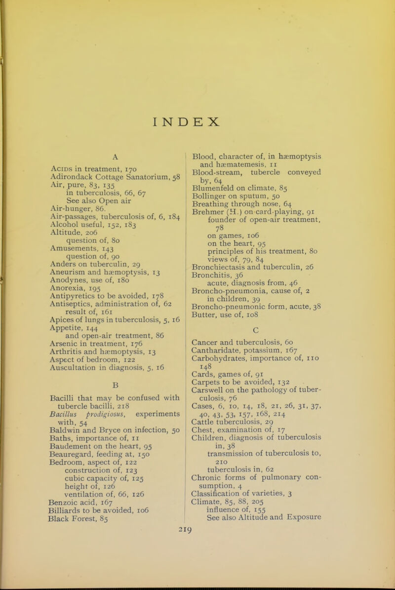 INDEX A Acids in treatment, 170 Adirondack Cottage Sanatorium, 58 Air, pure, 83, 135 in tuberculosis, 66, 67 See also Open air Air-hunger, 86. Air-passages, tuberculosis of, 6, 184 I Alcohol useful, 152, 183 Altitude, 206 question of, 80 Amusements, 143 question of, 90 Anders on tuberculin, 29 Aneurism and haemoptysis, 13 Anodynes, use of, 180 Anorexia, 195 Antipyretics to be avoided, 178 Antiseptics, administration of, 62 result of, 161 Apices of lungs in tuberculosis, 5, 16 Appetite, 144 and open-air treatment, 86 Arsenic in treatment, 176 Arthritis and haemoptysis, 13 Aspect of bedroom, 122 Auscultation in diagnosis, 5, 16 B Bacilli that may be confused with tubercle bacilli, 218 Bacillus prodigiosus, experiments with, 54 Baldwin and Bryce on infection, 50 Baths, importance of, ii Baudement on the heart, 95 Beauregard, feeding at, 150 Bedroom, aspect of, 122 construction of, 123 cubic capacity of, 125 height of, 126 ventilation of, 66, 126 Benzoic acid, 167 Billiards to be avoided, 106 Black Forest, 85 ) Blood, character of, in hemoptysis and hematemesis, ii Blood-stream, tubercle conveyed by, 64 Blumenfeld on climate, 85 Bollinger on sputum, 50 Breathing through nose, 64 Brehmer (H.) on card-playing, 91 founder of open-air treatment, 78 on games, 106 on the heart, 95 principles of his treatment, 80 views of, 79, 84 Bronchiectasis and tuberculin, 26 Bronchitis, 36 acute, diagnosis from, 46 Broncho-pneumonia, cause of, 2 in children, 39 Broncho-pneumonic form, acute, 38 Butter, use of, 108 C Cancer and tuberculosis, 60 Cantharidate, potassium, 167 Carbohydrates, importance of, no 148 Cards, games of, 91 Carpets to be avoided, 132 Carswell on the pathology of tuber- culosis, 76 Cases, 6, 10, 14, 18, 21, 26, 31, 37, 40, 43. 53, 157. 168, 214 Cattle tuberculosis, 29 Chest, examination of, 17 Children, diagnosis of tuberculosis in, 38 transmission of tuberculosis to, 210 tuberculosis in, 62 Chronic forms of pulmonary con- sumption, 4 Classification of varieties, 3 Climate, 85, 88, 205 influence of, 155 See also Altitude and Exposure