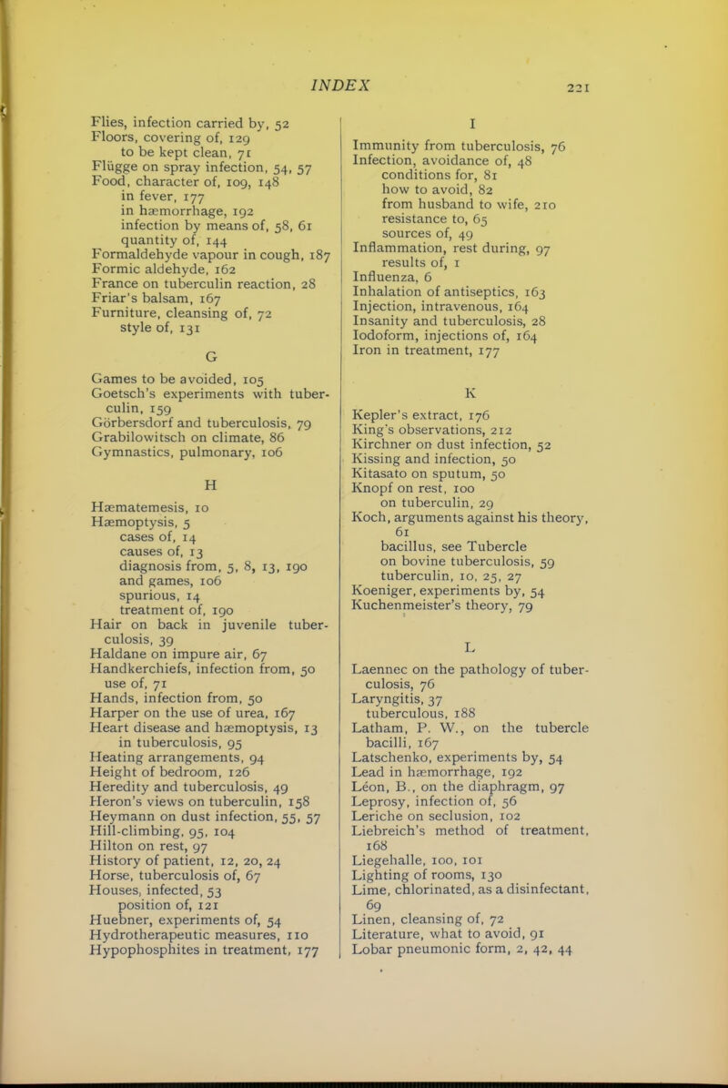 Flies, infection carried by, 52 Floors, covering of, 129 to be kept clean, yt Fliigge on spray infection, 54, 57 Food, character of, 109, 148 in fever, 177 in haemorrhage, 192 infection by means of, 58, 61 quantity of, 144 Formaldehyde vapour in cough, 187 Formic aldehyde, 162 France on tuberculin reaction, 28 Friar’s balsam, 167 Furniture, cleansing of, 72 style of, 131 G Games to be avoided, 105 Goetsch’s experiments with tuber- culin, 159 Gorbersdorf and tuberculosis, 79 Grabilowitsch on climate, 86 Gymnastics, pulmonary, 106 H Haematemesis, 10 Haemoptysis, 5 cases of, 14 causes of, 13 diagnosis from, 5, 8, 13, 190 and games, 106 spurious, 14 treatment of, 190 Hair on back in juvenile tuber- culosis, 39 Haldane on impure air, 67 Handkerchiefs, infection from, 50 use of, 71 Hands, infection from, 50 Harper on the use of urea, 167 Heart disease and haemoptysis, 13 in tuberculosis, 95 Heating arrangements, 94 Height of bedroom, 126 Heredity and tuberculosis, 49 Heron’s views on tuberculin, 158 Heymann on dust infection, 55, 57 Hill-climbing, 95, 104 Hilton on rest, 97 History of patient, 12, 20, 24 Horse, tuberculosis of, 67 Houses, infected, 53 position of, 121 Huebner, experiments of, 54 Hydrotherapeutic measures, no Hypophosphites in treatment, 177 I Immunity from tuberculosis, 76 Infection, avoidance of, 48 conditions for, 81 how to avoid, 82 from husband to wife, 210 resistance to, 65 sources of, 49 Inflammation, rest during, 97 results of, i Influenza, 6 Inhalation of antiseptics, 163 Injection, intravenous, 164 Insanity and tuberculosis, 28 Iodoform, injections of, 164 Iron in treatment, 177 K Kepler’s extract, 176 King's observations, 212 Kirchner on dust infection, 52 Kissing and infection, 50 Kitasato on sputum, 50 Knopf on rest, 100 on tuberculin, 29 Koch, arguments against his theory, 61 bacillus, see Tubercle on bovine tuberculosis, 59 tuberculin, 10, 25, 27 Koeniger, experiments by, 54 Kuchenmeister’s theory, 79 I. Laennec on the pathology of tuber- culosis, 76 Laryngitis, 37 tuberculous, 188 Latham, P. W., on the tubercle bacilli, 167 Latschenko, experiments by, 54 Lead in haemorrhage, 192 Leon, B., on the diaphragm, 97 Leprosy, infection of, 56 Leriche on seclusion, 102 Liebreich’s method of treatment, 168 Liegehalle, 100, loi Lighting of rooms, 130 Lime, chlorinated, as a disinfectant, 69 Linen, cleansing of, 72 Literature, what to avoid, 91 Lobar pneumonic form, 2, 42, 44