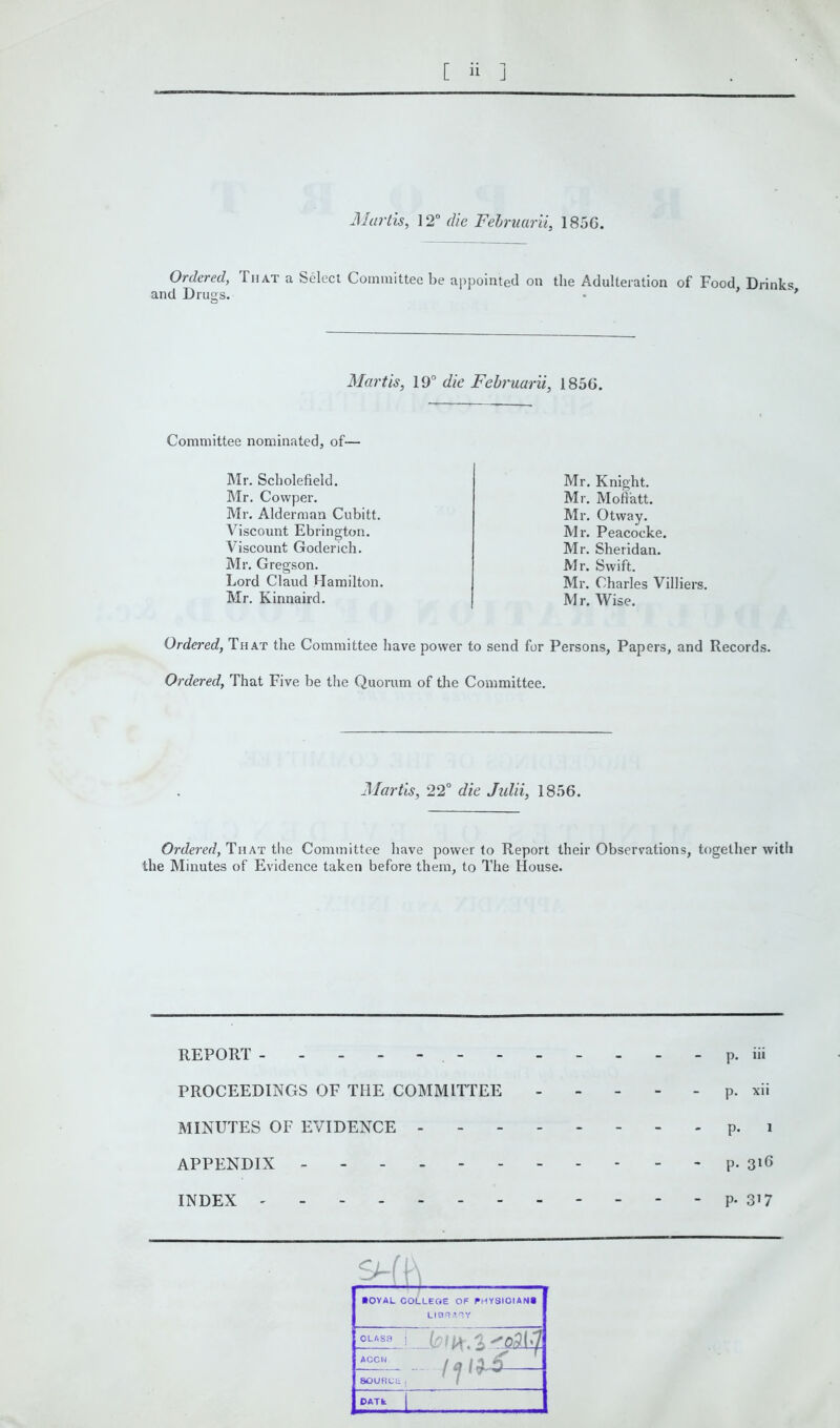 Martis, 12° die Februarii, 185C. Ordered, That a Select Committee be appointed on the Adulteration of Food Drinks and Drugs. ■ * '* Martis, 19° die Februarii, 1856. Committee nominated, of— Mr. Scholefield. Mr. Covvper. Mr. Alderman Cubitt. Viscount Ebrington. Viscount Goderich. Mr. Gregson. Lord Claud Hamilton. Mr. Kinnaird. Mr. Knight. Mr. Mofi'att. Mr. Otway. Mr. Peacocke. Mr. Sheridan. Mr. Swift. Mr. Charles Villiers. Mr. Wise. Ordered, That the Committee have power to send for Persons, Papers, and Records. Ordered, That Five be the Quorum of the Committee. Martis, 22° die Julii, 1856. Ordered, That the Committee have power to Report their Observations, together with the Minutes of Evidence taken before them, to The House. p. iii p. xii p. l p. 316 P- 3’7 ■ OVAL COLLEGE OF PHYSICIAN* LIBRARY CLASS j ^o,9l-7 ACCN / /» / A $ 8OURCL, DATfc REPORT ------- PROCEEDINGS OF THE COMMITTEE MINUTES OF EVIDENCE APPENDIX - INDEX