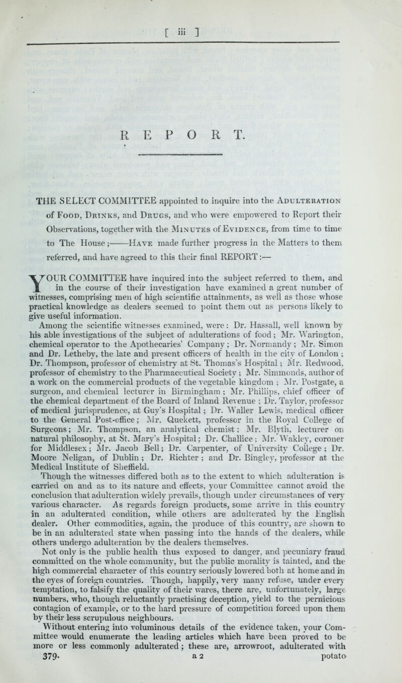 [ ] R E P O R T. THE SELECT COMMITTEE appointed to inquire into the Adulteration of Food, Drinks, and Drugs, and who were empowered to Report their Observations, together with the Minutes of Evidence, from time to time to The House ; Have made further progress in the Matters to them referred, and have agreed to this their final REPORT:— OUR COMMITTEE have inquired into the subject referred to them, and in the course of their investigation have examined a great number of witnesses, comprising men of high scientific attainments, as well as those whose practical knowledge as dealers seemed to point them out as persons likely to give useful information. Among the scientific witnesses examined, were : Dr. Hassall, well known by his able investigations of the subject of adulterations of food; Mr. Warington, chemical operator to the Apothecaries’ Company; Dr. Normandy ; Mr. Simon and Dr. Letheby, the late and present officers of health in the city of London ; Dr. Thompson, professor of chemistry at St. Thomas’s Hospital; Mr. Redwood, professor of chemistry to the Pharmaceutical Society ; Mr. Simmonds, author of a wTork on the commercial products of the vegetable kingdom ; Mr. Postgate, a surgeon, and chemical lecturer in Birmingham ; Mr. Phillips, chief officer of the chemical department of the Board of Inland Revenue ; Dr. Taylor, professor of medical jurisprudence, at Guy’s Hospital; Dr. Waller Lewis, medical officer to the General Post-office; Mr. Quekett, professor in the Royal College of Surgeons; Mr. Thompson, an analytical chemist; Mr. Blyth, lecturer on natural philosophy, at St. Mary’s Hospital; Dr. Challice; Mr. Wakley, coroner for Middlesex; Mr. Jacob Bell; Dr. Carpenter, of University College; Dr. Moore Neligan, of Dublin ; Dr. Richter ; and Dr. Bingley, professor at the Medical Institute of Sheffield. Though the witnesses differed both as to the extent to which adulteration is carried on and as to its nature and effects, your Committee cannot avoid the conclusion that adulteration widely prevails, though under circumstances of very various character. As regards foreign products, some arrive in this country in an adulterated condition, while others are adulterated by the English dealer. Other commodities, again, the produce of this country, are shown to he in an adulterated state when passing into the hands of the dealers, while others undergo adulteration by the dealers themselves. Not only is the public health thus exposed to danger, and pecuniary fraud committed on the whole community, but the public morality is tainted, and the high commercial character of this country seriously lowered both at home and in the eyes of foreign countries. Though, happily, very many refuse, under every temptation, to falsify the quality of their wares, there are, unfortunately, large numbers, who, though reluctantly practising deception, yield to the pernicious contagion of example, or to the hard pressure of competition forced upon them by their less scrupulous neighbours. Without entering into voluminous details of the evidence taken, your Com- mittee would enumerate the leading articles which have been proved to be more or less commonly adulterated ; these are, arrowroot, adulterated with 379* a 2 potato