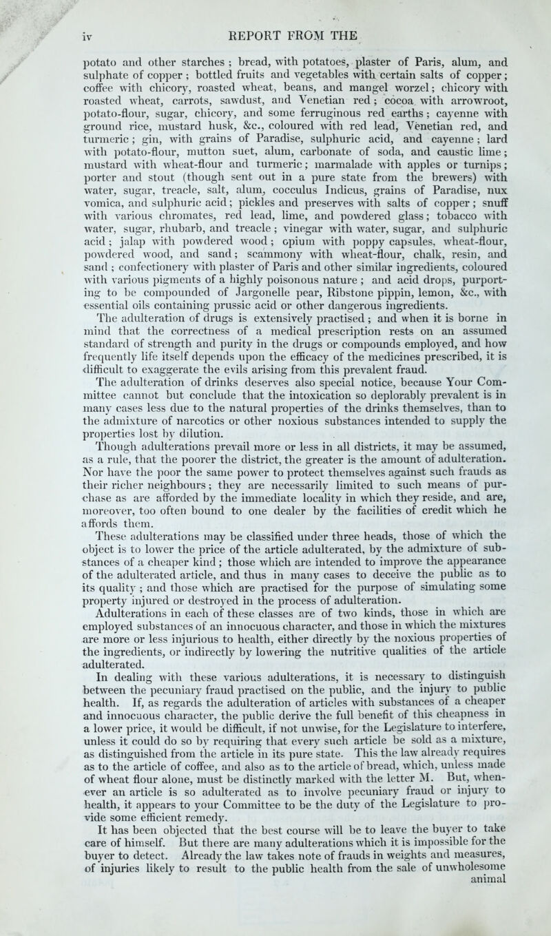 potato and other starches ; bread, with potatoes, plaster of Paris, alum, and sulphate of copper ; bottled fruits and vegetables with certain salts of copper; coffee with chicory, roasted wheat, beans, and mangel worzel; chicory with roasted wheat, carrots, sawdust, and Venetian red; cocoa with arrowroot, potato-flour, sugar, chicory, and some ferruginous red earths; cayenne with ground rice, mustard husk, &c., coloured with red lead, Venetian red, and turmeric; gin, with grains of Paradise, sulphuric acid, and cayenne ; lard with potato-flour, mutton suet, alum, carbonate of soda, and caustic lime; mustard with wheat-flour and turmeric; marmalade with apples or turnips; porter and stout (though sent out in a pure state from the brewers) with water, sugar, treacle, salt, alum, cocculus Indicus, grains of Paradise, nux vomica, and sulphuric acid; pickles and preserves with salts of copper; snuff with various chromates, red lead, lime, and powdered glass; tobacco with water, sugar, rhubarb, and treacle; vinegar with water, sugar, and sulphuric acid; jalap with powdered wood; opium with poppy capsules, wheat-flour, powdered wood, and sand; scammony with wheat-flour, chalk, resin, and sand ; confectionery with plaster of Paris and other similar ingredients, coloured Avith various pigments of a highly poisonous nature ; and acid drops, purport- ing to be compounded of Jargonelle pear, Ribstone pippin, lemon, &c., with essential oils containing prussic acid or other dangerous ingredients. The adulteration of drugs is extensively practised ; and when it is borne in mind that the correctness of a medical prescription rests on an assumed standard of strength and purity in the drugs or compounds employed, and how frequently life itself depends upon the efficacy of the medicines prescribed, it is difficult to exaggerate the evils arising from this prevalent fraud. The adulteration of drinks deserves also special notice, because Your Com- mittee cannot but conclude that the intoxication so deplorably prevalent is in many cases less due to the natural properties of the drinks themselves, than to the admixture of narcotics or other noxious substances intended to supply the properties lost by dilution. Though adulterations prevail more or less in all districts, it may be assumed, as a rule, that the poorer the district, the greater is the amount of adulteration. Nor have the poor the same power to protect themselves against such frauds as their richer neighbours; they are necessarily limited to such means of pur- chase as are afforded by the immediate locality in v\rhich they reside, and are, moreover, too often bound to one dealer by the facilities of credit which he affords them. These adulterations may be classified under three heads, those of which the object is to lower the price of the article adulterated, by the admixture of sub- stances of a cheaper kind ; those which are intended to improve the appearance of the adulterated article, and thus in many cases to deceive the public as to its quality ; and those which are practised for the purpose of simulating some property injured or destroyed in the process of adulteration. Adulterations in each of these classes are of two kinds, those in which are employed substances of an innocuous character, and those in which the mixtures are more or less injurious to health, either directly by the noxious properties of the ingredients, or indirectly by lowering the nutritive qualities of the article adulterated. In dealing with these various adulterations, it is necessary to distinguish between the pecuniary fraud practised on the public, and the injury to public health. If, as regards the adulteration of articles with substances of a cheaper and innocuous character, the public derive the full benefit of this cheapness in a lower price, it would be difficult, if not unwise, for the Legislature to interfere, unless it could do so by requiring that every such article be sold as a mixture, as distinguished from the article in its pure state. This the law already requires as to the article of coffee, and also as to the article of bread, which, unless made of wheat flour alone, must be distinctly marked with the letter M. But, when- ever an article is so adulterated as to involve pecuniary fraud or injury to health, it appears to your Committee to be the duty of the Legislature to pro- vide some efficient remedy. It has been objected that the best course will be to leave the buyer to take care of himself. But there are many adulterations which it is impossible for the buyer to detect. Already the law takes note of frauds in weights and measures, of injuries likely to result to the public health from the sale of unwholesome animal