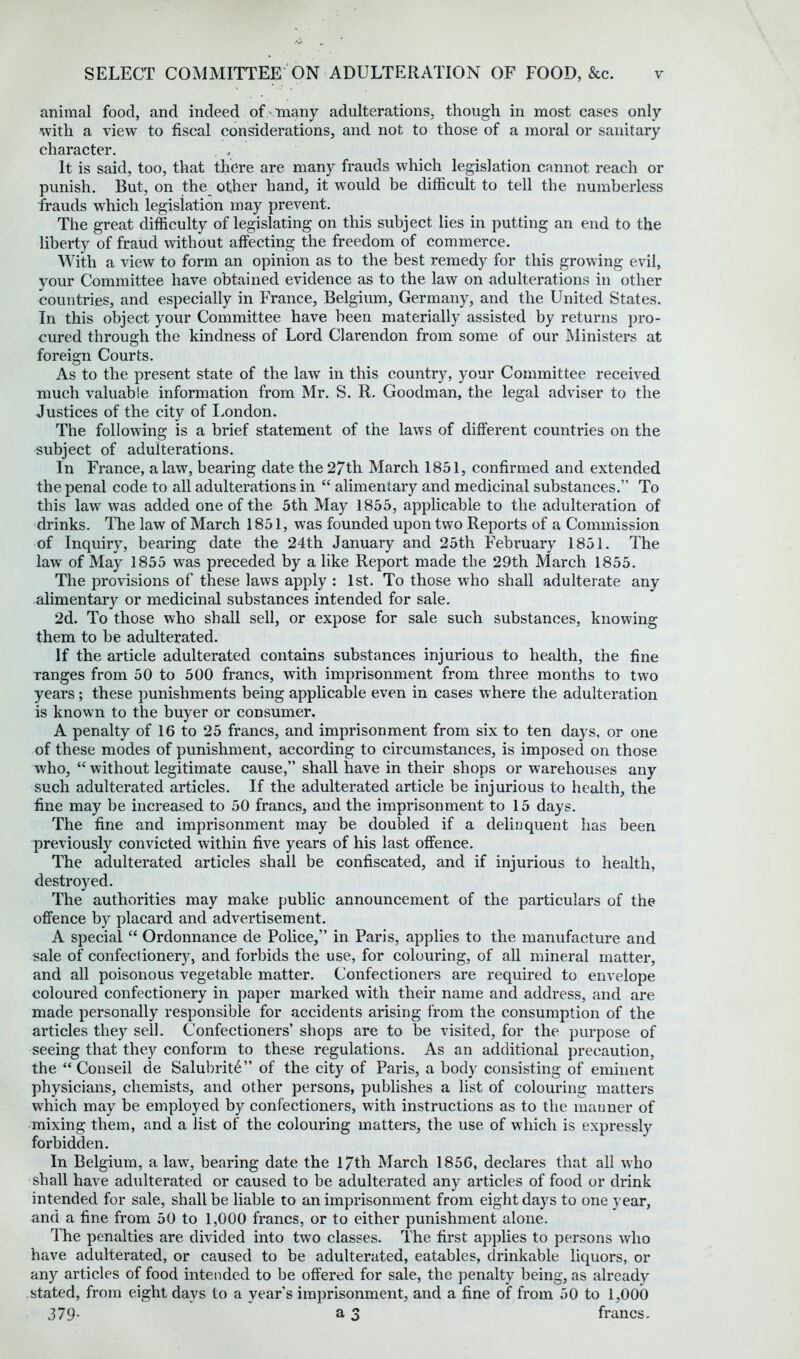 animal food, and indeed of many adulterations, though in most cases only with a view to fiscal considerations, and not to those of a moral or sanitary character. It is said, too, that there are many frauds which legislation cannot reach or punish. But, on the other hand, it would be difficult to tell the numberless frauds which legislation may prevent. The great difficulty of legislating on this subject lies in putting an end to the liberty of fraud without affecting the freedom of commerce. With a view to form an opinion as to the best remedy for this growing evil, your Committee have obtained evidence as to the law on adulterations in other countries, and especially in France, Belgium, Germany, and the United States. In this object your Committee have been materially assisted by returns pro- cured through the kindness of Lord Clarendon from some of our Ministers at foreign Courts. As to the present state of the law in this country, your Committee received much valuable information from Mr. S. R. Goodman, the legal adviser to the Justices of the city of London. The following is a brief statement of the laws of different countries on the subject of adulterations. In France, a law, bearing date the 27tli March 1851, confirmed and extended the penal code to all adulterations in “ alimentary and medicinal substances.” To this law was added one of the 5th May 1855, applicable to the adulteration of drinks. The law of March 1851, was founded upon two Reports of a Commission of Inquiry, bearing date the 24th January and 25th February 1851. The law of May 1855 w7as preceded by a like Report made the 29th March 1855. The provisions of these laws apply : 1st. To those who shall adulterate any alimentary or medicinal substances intended for sale. 2d. To those who shall sell, or expose for sale such substances, knowing them to be adulterated. If the article adulterated contains substances injurious to health, the fine Tanges from 50 to 500 francs, with imprisonment from three months to two years; these punishments being applicable even in cases where the adulteration is known to the buyer or consumer. A penalty of 16 to 25 francs, and imprisonment from six to ten days, or one of these modes of punishment, according to circumstances, is imposed on those who, “ without legitimate cause,” shall have in their shops or warehouses any such adulterated articles. If the adulterated article be injurious to health, the fine may be increased to 50 francs, and the imprisonment to 15 days. The fine and imprisonment may be doubled if a delinquent has been previously convicted within five years of his last offence. The adulterated articles shall be confiscated, and if injurious to health, destroyed. The authorities may make public announcement of the particulars of the offence by placard and advertisement. A special “ Ordonnance de Police,” in Paris, applies to the manufacture and sale of confectionery, and forbids the use, for colouring, of all mineral matter, and all poisonous vegetable matter. Confectioners are required to envelope coloured confectionery in paper marked with their name and address, and are made personally responsible for accidents arising from the consumption of the articles they sell. Confectioners’ shops are to be visited, for the purpose of seeing that they conform to these regulations. As an additional precaution, the “ Conseil de Salubrity ” of the city of Paris, a body consisting of eminent physicians, chemists, and other persons, publishes a list of colouring matters wrhich may be employed by confectioners, with instructions as to the manner of mixing them, and a list of the colouring matters, the use of which is expressly forbidden. In Belgium, a law, bearing date the 17th March 1856, declares that all who shall have adulterated or caused to be adulterated any articles of food or drink intended for sale, shall be liable to an imprisonment from eight days to one year, and a fine from 50 to 1,000 francs, or to either punishment alone. The penalties are divided into two classes. The first applies to persons who have adulterated, or caused to be adulterated, eatables, drinkable liquors, or any articles of food intended to be offered for sale, the penalty being, as already stated, from eight days to a year’s imprisonment, and a fine of from 50 to 1,000 379- a 3 francs.