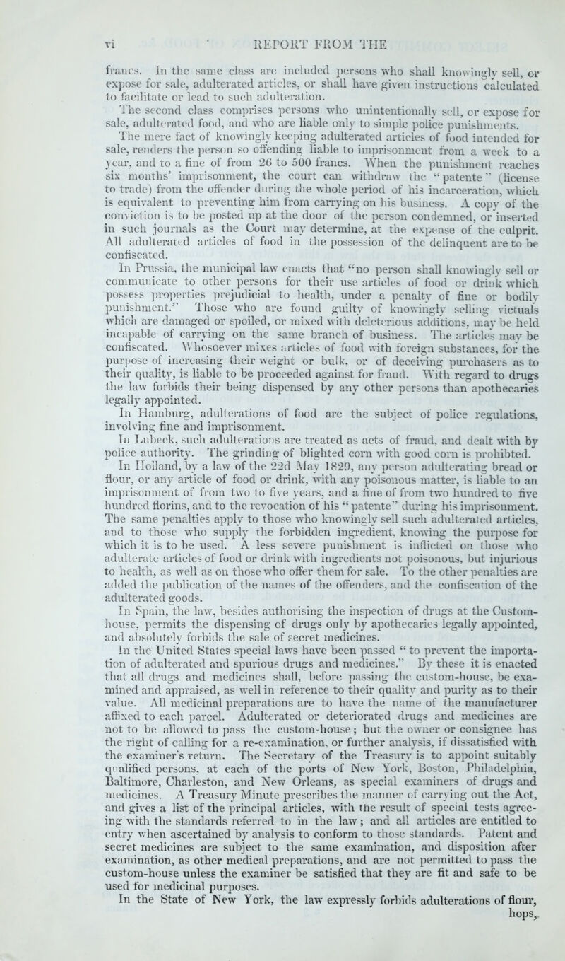 francs. In the same class are included persons who shall knowingly sell, or expose for sale, adulterated articles, or shall have given instructions calculated to facilitate or lead to such adulteration. The second class comprises persons who unintentionally sell, cr expose for sale, adulterated food, and who are liable only to simple police punishments. The mere fact of knowingly keeping adulterated articles of food intended for sale, renders the person so offending liable to imprisonment from a week to a year, and to a fine of from 20 to 500 francs. When the punishment reaches six months’ imprisonment, the court can withdraw the “ patente ” (license to trade) from the offender during the whole period of his incarceration, which is equivalent to preventing him from carrying on his business. A copy of the conviction is to be posted up at the door of the person condemned, or inserted in such journals as the Court may determine, at the expense of the culprit. All adulterated articles of food in the possession of the delinquent are to be confiscated. In Prussia, the municipal law enacts that “no person shall knowingly sell or communicate to other persons for their use articles of food or drink which possess properties prejudicial to health, under a penalty of fine or bodily punishment.” Those who are found guilty of knowingly selling victuals which are damaged or spoiled, or mixed with deleterious additions, may be held incapable of carrying on the same branch of business. The article's may be confiscated. Whosoever mixes articles of food with foreign substances, for the purpose of increasing their weight or bulk, or of deceiving purchasers as to their quality, is liable to be proceeded against for fraud. With regard to drugs the law forbids their being dispensed by any other persons than apothecaries legally appointed. In Plamburg, adulterations of food are the subject of police regulations, involving fine and imprisonment. In Lubeck, such adulterations are treated as acts of fraud, and dealt with by police authority. The grinding of blighted corn with good corn is proliibted. In Holland, by a law of the 22d May 1829, any person adulterating bread or flour, or any article of food or drink, with any poisonous matter, is liable to an imprisonment of from two to five years, and a fine of from two hundred to five hundred florins, and to the revocation of his “ patente” during his imprisonment. The same penalties apply to those who knowingly sell such adulterated articles, and to those who supply the forbidden ingredient, knowing the purpose for which it is to be used. A less severe punishment is inflicted on those who adulterate articles of food or drink with ingredients not poisonous, but injurious to health, as well as on those who offer them for sale. To the other penalties are added the publication of the names of the offenders, and the confiscation of the adulterated goods. In Spain, the law, besides authorising the inspection of drugs at the Custom- house, permits the dispensing of drugs only by apothecaries legally appointed, and absolutely forbids the sale of secret medicines. In the United States special laws have been passed “ to prevent the importa- tion of adulterated and spurious drugs and medicines.” By these it is enacted that all drugs and medicines shall, before passing’ the custom-house, be exa- mined and appraised, as well in reference to their quality and purity as to their value. All medicinal preparations are to have the name of the manufacturer affixed to each parcel. Adulterated or deteriorated drugs and medicines are not to be allowed to pass the custom-house; but the owner or consignee has the right of calling for a re-examination, or further analysis, if dissatisfied with the examiner’s return. The Secretary of the Treasury is to appoint suitably qualified persons, at each of the ports of New York, Boston, Philadelphia, Baltimore, Charleston, and New Orleans, as special examiners of drugs and medicines. A Treasury Minute prescribes the manner of carrying out the Act, and gives a list of the principal articles, with the result of special tests agree- ing with the standards referred to in the law; and all articles are entitled to entry when ascertained by analysis to conform to those standards. Patent and secret medicines are subject to the same examination, and disposition after examination, as other medical preparations, and are not permitted to pass the custom-house unless the examiner be satisfied that they are fit and safe to be used for medicinal purposes. In the State of New York, the law expressly forbids adulterations of flour, hops.
