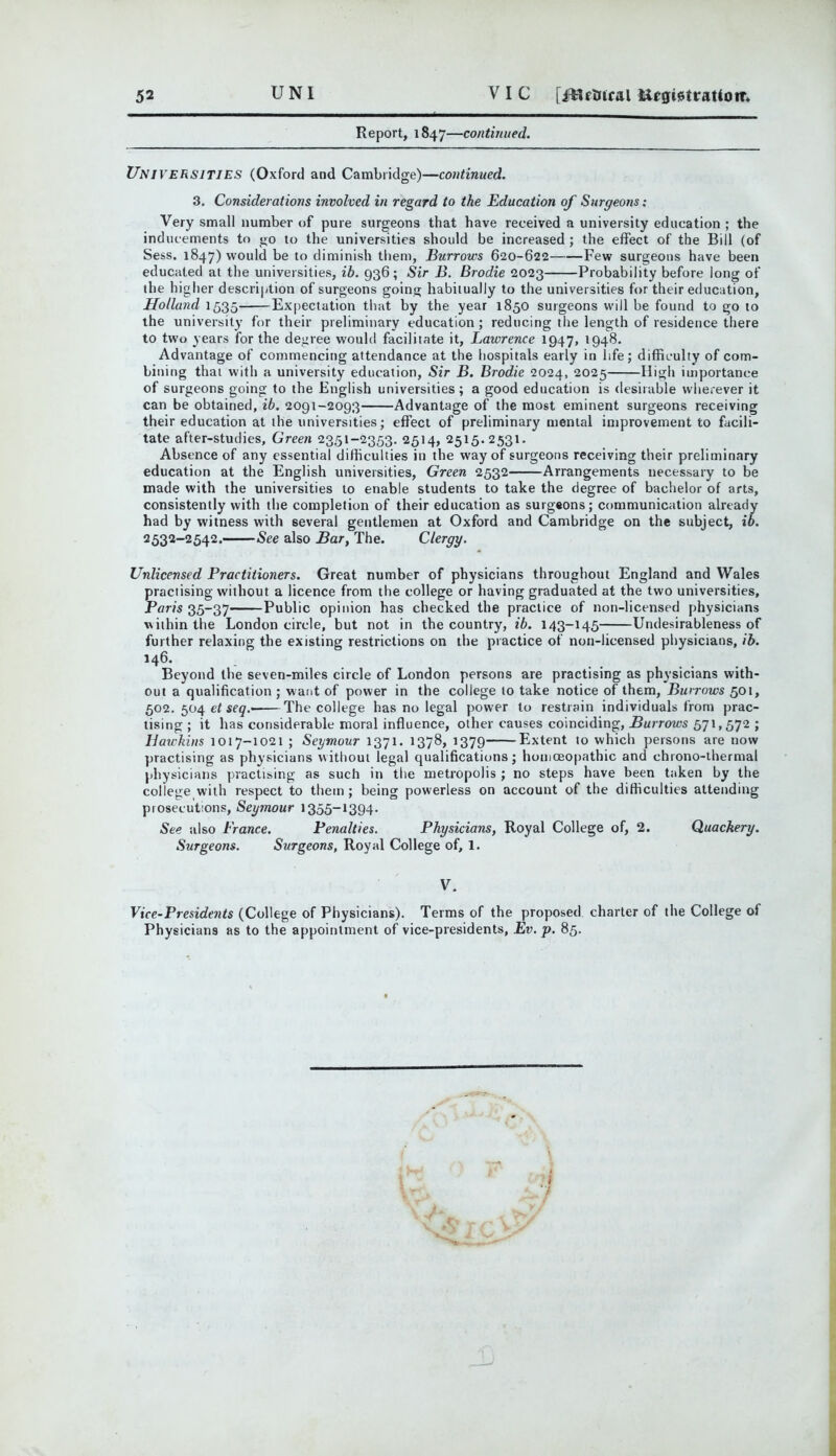 52 UNI VIC [i^^ftlual Report, 1847—continued. Universities (Oxford and Cambridge)—continued. 3. Considerations involved in regard to the Education of Surgeons: Very small number of pure surgeons that have received a university education ; the inducements to go to the universities should be increased; the effect of the Bill (of Sess. 1847) would be to diminish tliem, Burrows 620-622 Few surgeons have been educated at the universities, ib. 936; Sir B. Brodie 2023 Probability before long of the higher description of surgeons going habitually to the universities for their education, Holland 1535 Expectation that by the year 1850 surgeons will be found to go to the university for their preliminary education; reducing the length of residence there to two years for the degree would facilitate it, Lawrence 1947, 1948. Advantage of commencing attendance at the hospitals early in life; difficulty of com- bining that with a university education, Sir B. Brodie 2024, 2025 High importance of surgeons going to the English universities; a good education is desirable wherever it can be obtained, ib. 2091-2093 Advantage of the most eminent surgeons receiving their education at the universities; effect of preliminary mental improvement to facili- tate after-studies. Green 2351-2353. 2514, 2515.2531. Absence of any essential difficulties in the way of surgeons receiving their preliminary education at the English universities, Green 2532 Arrangements necessary to be made with the universities to enable students to take the degree of bachelor of arts, consistently with the completion of their education as surg«ons; communication already had by witness with several gentlemen at Oxford and Cambridge on the subject, ib. 2532-2542. See also Bar, The. Clergy. Unlicensed Practitioners. Great number of physicians throughout England and Wales practising without a licence from the college or having graduated at the two universities, Paris 35-37 Public opinion has checked the practice of non-licensed physicians within the London circle, but not in the country, ib. 143-145 Undesirableness of further relaxing the existing restrictions on the practice of non-licensed physicians, ib. 146. Beyond the seven-miles circle of London persons are practising as physicians with- out a qualification ; want of power in the college to take notice of them. Burrows 501, 502. 504 ef The college has no legal power to restrain individuals from prac- tising; it has considerable moral influence, other causes coinciding, 571,572 ; Hawkins 1017-1021 ; Seymour 1371. 1378, 1379 Extent to which persons are now practising as physicians without legal qualifications; honiceo|)athic and chrono-thermal physicians practising as such in the metropolis ; no steps have been taken by the college with respect to them; being powerless on account of the difficulties attending prosecutions, Seymour 1355-1394. See also Prance. Penalties. Physicians, Royal College of, 2. Quackery. Surgeons. Surgeons, Royal College of, 1. V. Vice-Presidents (College of Physicians). Terms of the proposed charter of the College of Physicians as to the appointment of vice-presidents, Ev, p. 85.