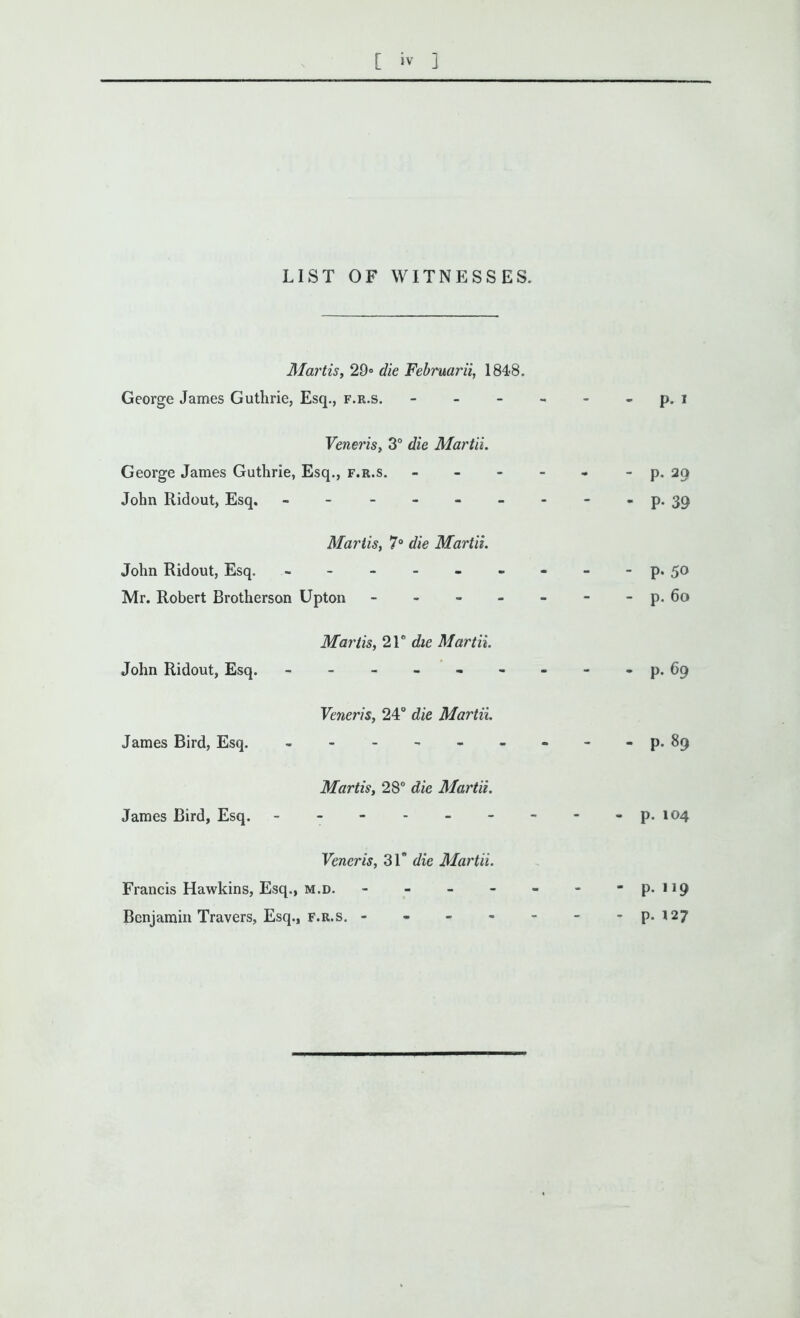 LIST OF WITNESSES. Mortis, 29° die Februarit, 1848. George James Guthrie, Esq., f.r.s. - - p. I Veneris, 3° die Martii. George James Guthrie, Esq., f.r.s. - John Ridout, Esq. ------- - p. 20 - P- 39 Mariis, 7° die Martii. John Ridout, Esq. ------- Mr. Robert Brotherson Upton ----- - P- 50 - p. 6o John Ridout, Esq. Mariis, 21 ° die Martii. - p. 69 James Bird, Esq. Veneris, 24° die Martii. James Bird, Esq. Martis, 28° die Martii. - p. 104 Francis Hawkins, Esq., Benjamin Travers, Esq., Veneris, 31 die Martii. M.D. - - - - - F.R.S. ----- - p.119 - p. 127