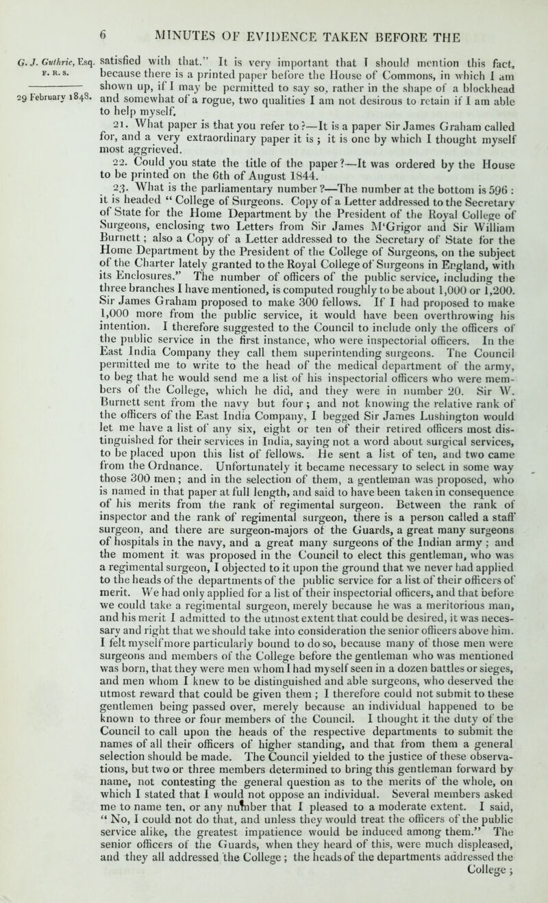 G. J. Guthrie, Esq. f. R. s. 29 February 1848. satisfied with that.” It is very important that T should mention this fact, because there is a printed paper before the House of Commons, in which I am shown up, if I may be permitted to say so, rather in the shape of a blockhead and somewhat of a rogue, two qualities I am not desirous to retain if I am able to help myself. 21. What paper is that you refer to?—It is a paper Sir James Graham called for, and a very extraordinary paper it is ; it is one by which I thought myself most aggrieved. 22. Could you state the title of the paper?—It was ordered by the House to be printed on the 6th of August 1844. 23. What is the parliamentary number ?—The number at the bottom is 596 : it is headed “ College of Surgeons. Copy of a Letter addressed to the Secretary of State for the Home Department by the President of the Royal College of Surgeons, enclosing two Letters from Sir James M'Grigor and Sir William Burnett; also a Copy of a Letter addressed to the Secretary of State for the Home Department by the President of the College of Surgeons, on the subject of the Charter lately granted to the Royal College of Surgeons in England, with its Enclosures.” The number of officers of the public service, including the three branches I have mentioned, is computed roughly to be about 1,000 or 1,200. Sir James Graham proposed to make 300 fellows. If I had proposed to make 1,000 more from the public service, it would have been overthrowing his intention. I therefore suggested to the Council to include only the officers of the public service in the first instance, who were inspectorial officers. In the East India Company they call them superintending surgeons. The Council permitted me to write to the head of the medical department of the army, to beg that he would send me a list of his inspectorial officers who were mem- bers of the College, which he did, and they were in number 20. Sir W. Burnett sent from the navy but four ; and not knowing the relative rank of the officers of the East India Company, I begged Sir James Lushington would let me have a list of any six, eight or ten of their retired officers most dis- tinguished for their services in India, saying not a word about surgical services, to be placed upon this list of fellows. He sent a list of ten, and two came from the Ordnance. Unfortunately it became necessary to select in some way those 300 men; and in the selection of them, a gentleman was proposed, who is named in that paper at full length, and said to have been taken in consequence of his merits from the rank of regimental surgeon. Between the rank of inspector and the rank of regimental surgeon, there is a person called a staff surgeon, and there are surgeon-majors of the Guards, a great many surgeons of hospitals in the navy, and a great many surgeons of the Indian army ; and the moment it was proposed in the Council to elect this gentleman, who was a regimental surgeon, I objected to it upon the ground that we never had applied to the heads of the departments of the public service for a list of their officers of merit. We had only applied for a list of their inspectorial officers, and that before we could take a regimental surgeon, merely because he was a meritorious man, and his merit I admitted to the utmost extent that could be desired, it was neces- sary and right that we should take into consideration the senior officers above him. I felt myself more particularly bound to do so, because many of those men were surgeons and members of the College before the gentleman who was mentioned was born, that they were men whom I had myself seen in a dozen battles or sieges, and men whom I knew to be distinguished and able surgeons, who deserved the utmost reward that could be given them ; I therefore could not submit to these gentlemen being passed over, merely because an individual happened to be known to three or four members of the Council. I thought it the duty of the Council to call upon the heads of the respective departments to submit the names of all their officers of higher standing, and that from them a general selection should be made. The Council yielded to the justice of these observa- tions, but two or three members determined to bring this gentleman forward by name, not contesting the general question as to the merits of the whole, on which I stated that I would not oppose an individual. Several members asked me to name ten, or any nutnber that I pleased to a moderate extent. I said, “ No, I could not do that, and unless they would treat the officers of the public service alike, the greatest impatience would be induced among them.” The senior officers of the Guards, when they heard of this, were much displeased, and they all addressed the College ; the heads of the departments addressed the
