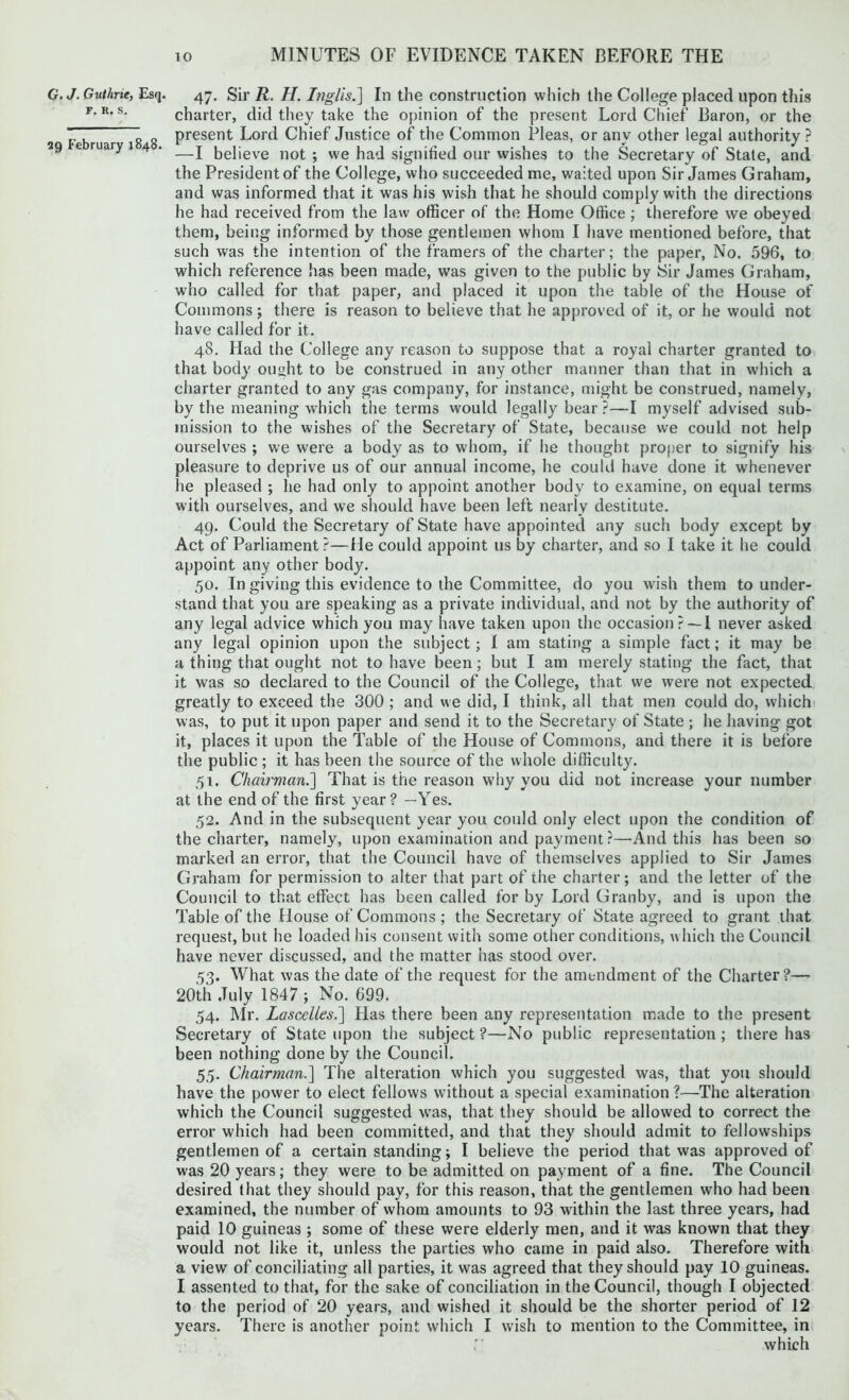 G. J. Gutlme, Esq. F. R. S. 29 February 1848. 47. Sir R. H. Inglis.] In the construction which the College placed upon this charter, did they take the opinion of the present Lord Chief Baron, or the present Lord Chief Justice of the Common Pleas, or any other legal authority ? —I believe not ; we had signified our wishes to the Secretary of State, and the President of the College, who succeeded me, waited upon Sir James Graham, and was informed that it was his wish that he should comply with the directions he had received from the law officer of the Home Office ; therefore we obeyed them, being informed by those gentlemen whom I have mentioned before, that such was the intention of the framers of the charter; the paper, No. 596, to which reference has been made, was given to the public by Sir James Graham, who called for that paper, and placed it upon the table of the House of Commons; there is reason to believe that he approved of it, or he would not have called for it. 48. Had the College any reason to suppose that a royal charter granted to that body ought to be construed in any other manner than that in which a charter granted to any gas company, for instance, might be construed, namely, by the meaning which the terms would legally bear ?—I myself advised sub- mission to the wishes of the Secretary of State, because we could not help ourselves ; we were a body as to whom, if he thought proper to signify his pleasure to deprive us of our annual income, he could have done it whenever he pleased ; he had only to appoint another body to examine, on equal terms with ourselves, and we should have been left nearly destitute. 49. Could the Secretary of State have appointed any such body except by Act of Parliament?—He could appoint us by charter, and so I take it he could appoint any other body. 50. In giving this evidence to the Committee, do you wish them to under- stand that you are speaking as a private individual, and not by the authority of any legal advice which you may have taken upon the occasion? —I never asked any legal opinion upon the subject; I am stating a simple fact; it may be a thing that ought not to have been; but I am merely stating the fact, that it was so declared to the Council of the College, that we were not expected greatly to exceed the 300 ; and we did, I think, all that men could do, which was, to put it upon paper and send it to the Secretary of State ; he having got it, places it upon the Table of the House of Commons, and there it is before the public ; it has been the source of the whole difficulty. 51. Chairman.] That is the reason why you did not increase your number at the end of the first year? —Yes. 52. And in the subsequent year you could only elect upon the condition of the charter, namely, upon examination and payment ?—And this has been so marked an error, that the Council have of themselves applied to Sir James Graham for permission to alter that part of the charter; and the letter of the Council to that effect has been called for by Lord Granby, and is upon the Table of the House of Commons ; the Secretary of State agreed to grant that request, but he loaded his consent with some other conditions, which the Council have never discussed, and the matter has stood over. 53. What was the date of the request for the amendment of the Charter?— 20th July 1847 ; No. 699. 54. Mr. LasccUes.] Has there been any representation made to the present Secretary of State upon the subject ?—No public representation; there has been nothing done by the Council. 55. Chairman.] The alteration which you suggested was, that you should have the power to elect fellows without a special examination ?—The alteration which the Council suggested was, that they should be allowed to correct the error which had been committed, and that they should admit to fellowships gentlemen of a certain standing; I believe the period that was approved of was 20 years; they were to be admitted on payment of a fine. The Council desired that they should pay, for this reason, that the gentlemen who had been examined, the number of whom amounts to 93 within the last three years, had paid 10 guineas ; some of these were elderly men, and it was known that they would not like it, unless the parties who came in paid also. Therefore with a view of conciliating all parties, it was agreed that they should pay 10 guineas. I assented to that, for the sake of conciliation in the Council, though I objected to the period of 20 years, and wished it should be the shorter period of 12 years. There is another point which I wish to mention to the Committee, in which